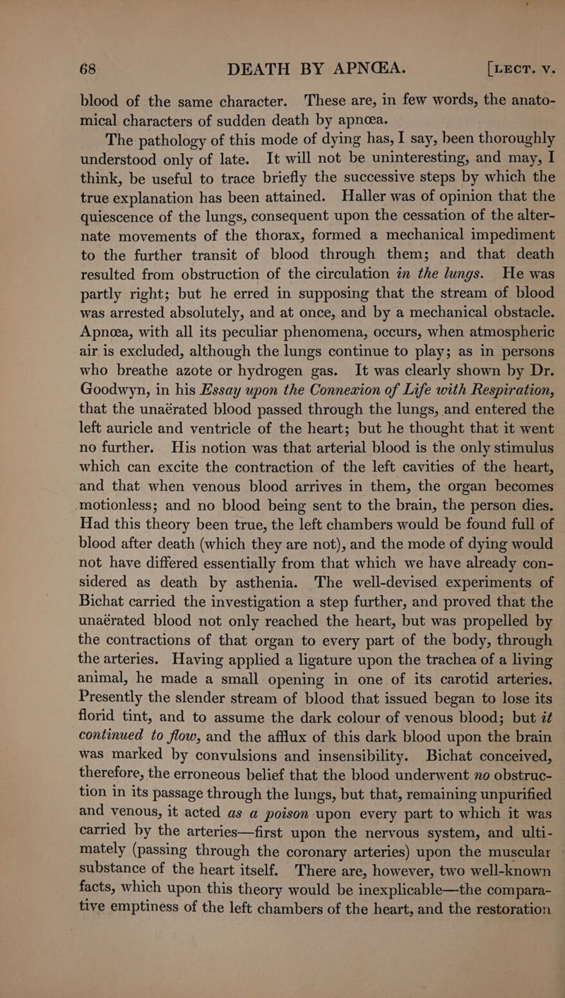 blood of the same character. ‘These are, in few words, the anato- mical characters of sudden death by apnoea. The pathology of this mode of dying has, I say, heen thoroughly understood only of late. It will not be uninteresting, and may, I think, be useful to trace briefly the successive steps by which the true explanation has been attained. Haller was of opinion that the quiescence of the lungs, consequent upon the cessation of the alter- nate movements of the thorax, formed a mechanical impediment to the further transit of blood through them; and that death resulted from obstruction of the circulation im the lungs. He was partly right; but he erred in supposing that the stream of blood was arrested absolutely, and at once, and by a mechanical obstacle. Apnea, with all its peculiar phenomena, occurs, when atmospheric air is excluded, although the lungs continue to play; as in persons who breathe azote or hydrogen gas. It was clearly shown by Dr. Goodwyn, in his Essay upon the Connexion of Life with Respiration, that the unaérated blood passed through the lungs, and entered the left auricle and ventricle of the heart; but he thought that it went no further. His notion was that arterial blood is the only stimulus which can excite the contraction of the left cavities of the heart, and that when venous blood arrives in them, the organ becomes motionless; and no blood being sent to the brain, the person dies. Had this theory been true, the left chambers would be found full of blood after death (which they are not), and the mode of dying would not have differed essentially from that which we have already con- sidered as death by asthenia. The well-devised experiments of Bichat carried the investigation a step further, and proved that the unaérated blood not only reached the heart, but was propelled by the contractions of that organ to every part of the body, through the arteries. Having applied a ligature upon the trachea of a living animal, he made a small opening in one of its carotid arteries. Presently the slender stream of blood that issued began to lose its florid tint, and to assume the dark colour of venous blood; but i¢ continued to flow, and the afflux of this dark blood upon the brain was marked by convulsions and insensibility. Bichat conceived, therefore, the erroneous belief that the blood underwent no obstruc- tion in its passage through the lungs, but that, remaining unpurified and venous, it acted as a poison upon every part to which it was carried by the arteries—first upon the nervous system, and ulti- mately (passing through the coronary arteries) upon the muscular - substance of the heart itself. There are, however, two well-known facts, which upon this theory would be inexplicable—the compara- tive emptiness of the left chambers of the heart, and the restoration