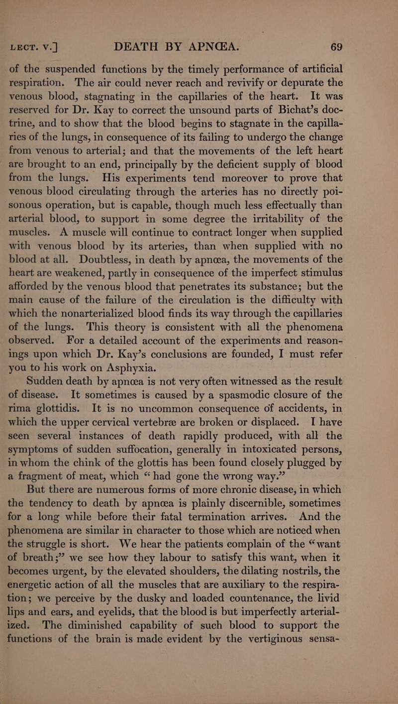 of the suspended functions by the timely performance of artificial respiration. The air could never reach and revivify or depurate the venous blood, stagnating in the capillaries of the heart. It was reserved for Dr. Kay to correct the unsound parts of Bichat’s doc- trine, and to show that the blood begins to stagnate in the capilla- ries of the lungs, in consequence of its failing to undergo the change from venous to arterial; and that the movements of the left heart are brought to an end, principally by the deficient supply of blood from the lungs. His experiments tend moreover to prove that venous blood circulating through the arteries has no directly poi- sonous operation, but is capable, though much less effectually than arterial blood, to support in some degree the irritability of the muscles. A muscle will continue to contract longer when supplied with venous blood by its arteries, than when supplied with no blood at all. Doubtless, in death by apnoea, the movements of the heart are weakened, partly in consequence of the imperfect stimulus afforded by the venous blood that penetrates its substance; but the main cause of the failure of the circulation is the difficulty with which the nonarterialized blood finds its way through the capillaries of the lungs. This theory is consistent with all the phenomena observed. For a detailed account of the experiments and reason- ings upon which Dr. Kay’s conclusions are founded, I must refer you to his work on Asphyxia. Sudden death by apneea is not very often witnessed as the result of disease. It sometimes is caused by a spasmodic closure of the rima glottidis. It is no uncommon consequence of accidents, in which the upper cervical vertebra are broken or displaced. TI have seen several instances of death rapidly produced, with all the symptoms of sudden suffocation, generally in intoxicated persons, in whom the chink of the glottis has been found closely plugged by a fragment of meat, which “ had gone the wrong way.” But there are numerous forms of more chronic disease, in which the tendency to death by apncea is plainly discernible, sometimes for a long while before their fatal termination arrives. And the phenomena are similar in character to those which are noticed when the struggle is short. We hear the patients eomplain of the “want of breath;” we see how they labour to satisfy this want, when it becomes urgent, by the elevated shoulders, the dilating nostrils, the energetic action of all the muscles that are auxiliary to the respira- tion; we perceive by the dusky and loaded countenance, the livid lips and ears, and eyelids, that the blood is but imperfectly arterial- ized. The diminished capability of such blood to support the functions of the brain is made evident by the vertiginous sensa-