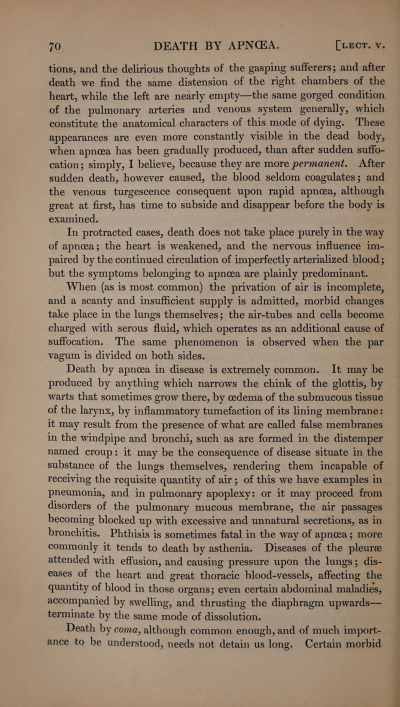 tions, and the delirious thoughts of the gasping sufferers; and after death we find the same distension of the right chambers of the heart, while the left are nearly empty—the same gorged condition of the pulmonary arteries and venous system generally, which constitute the anatomical characters of this mode of dying. These appearances are even more constantly visible in the dead body, when apnoea has been gradually produced, than after sudden suffo- cation; simply, I believe, because they are more permanent. After sudden death, however caused, the blood seldom coagulates; and the venous turgescence consequent upon rapid apnea, although great at first, has time to subside and disappear before the body is examined. In protracted cases, death does not take place purely in the way of apnoea; the heart is weakened, and the nervous influence im- paired by the continued circulation of imperfectly arterialized blood; but the symptoms belonging to apnea are plainly predominant. When (as is most common) the privation of air is incomplete, and a scanty and insufficient supply is admitted, morbid changes take place in the lungs themselves; the air-tubes and cells become charged with serous fluid, which operates as an additional cause of suffocation. The same phenomenon is observed when the par vagum is divided on both sides. Death by apnoea in disease is extremely common. It may be produced by anything which narrows the chink of the glottis, by warts that sometimes grow there, by cedema of the submucous tissue of the larynx, by inflammatory tumefaction of its lining membrane: it may result from the presence of what are called false membranes in the windpipe and bronchi, such as are formed in the distemper named croup: it may be the consequence of disease situate in the substance of the lungs themselves, rendering them incapable of receiving the requisite quantity of air; of this we have examples in pneumonia, and in pulmonary apoplexy: or it may proceed from disorders of the pulmonary mucous membrane, the air passages becoming blocked up with excessive and unnatural secretions, as in bronchitis. Phthisis is sometimes fatal in the way of apnoea; more commonly it tends to death by asthenia. Diseases of the pleure attended with effusion, and causing pressure upon the lungs; dis- eases of the heart and great thoracic blood-vessels, affecting the quantity of blood in those organs; even certain abdominal maladies, accompanied by swelling, and thrusting the diaphragm upwards— terminate by the same mode of dissolution. Death by coma, although common enough, and of much import-— ance to be understood, needs not detain us long. Certain morbid