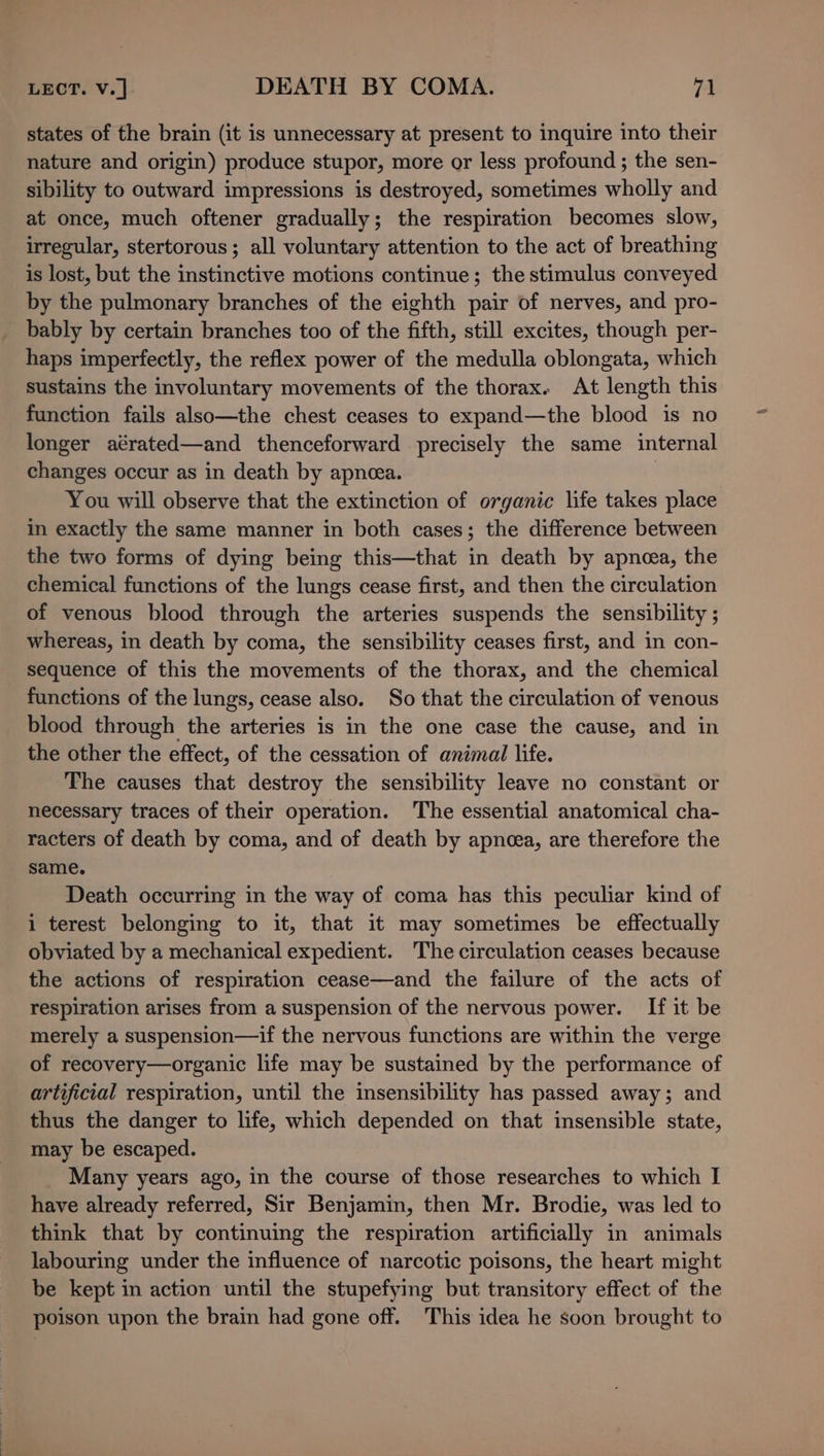 states of the brain (it is unnecessary at present to inquire into their nature and origin) produce stupor, more or less profound ; the sen- sibility to outward impressions is destroyed, sometimes wholly and at once, much oftener gradually; the respiration becomes slow, irregular, stertorous; all voluntary attention to the act of breathing is lost, but the instinctive motions continue; the stimulus conveyed by the pulmonary branches of the eighth pair of nerves, and pro- bably by certain branches too of the fifth, still excites, though per- haps imperfectly, the reflex power of the medulla oblongata, which sustains the involuntary movements of the thorax. At length this function fails also—the chest ceases to expand—the blood is no longer aérated—and thenceforward precisely the same internal changes occur as in death by apneea. | You will observe that the extinction of organic life takes place in exactly the same manner in both cases; the difference between the two forms of dying being this—that in death by apnoea, the chemical functions of the lungs cease first, and then the circulation of venous blood through the arteries suspends the sensibility ; whereas, in death by coma, the sensibility ceases first, and in con- sequence of this the movements of the thorax, and the chemical functions of the lungs, cease also. So that the circulation of venous blood through the arteries is in the one case the cause, and in the other the effect, of the cessation of animal life. The causes that destroy the sensibility leave no constant or necessary traces of their operation. The essential anatomical cha- racters of death by coma, and of death by apnoea, are therefore the same. Death occurring in the way of coma has this peculiar kind of i terest belonging to it, that it may sometimes be effectually obviated by a mechanical expedient. The circulation ceases because the actions of respiration cease—and the failure of the acts of respiration arises from a suspension of the nervous power. If it be merely a suspension—if the nervous functions are within the verge of recovery—organic life may be sustained by the performance of artificial respiration, until the insensibility has passed away; and thus the danger to life, which depended on that insensible state, may be escaped. Many years ago, in the course of those researches to which I have already referred, Sir Benjamin, then Mr. Brodie, was led to think that by continuing the respiration artificially in animals labouring under the influence of narcotic poisons, the heart might be kept in action until the stupefying but transitory effect of the poison upon the brain had gone off. This idea he soon brought to