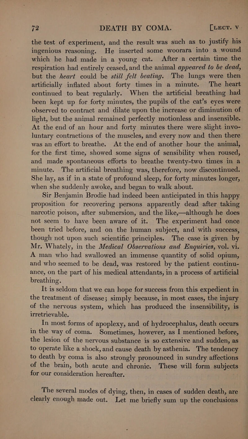 the test of experiment, and the result was such as to justify his ingenious reasoning. He inserted some woorara into a wound which he had made in a young cat. After a certain time the respiration had entirely ceased, and the animal appeared to be dead, but the heart could be still felt beating. The lungs were then artificially inflated about forty times in a minute. The heart continued to beat regularly. When the artificial breathing had been kept up for forty minutes, the pupils of the cat’s eyes were observed to contract and dilate upon the increase or diminution of light, but the animal remained perfectly motionless and insensible. At the end of an hour and forty minutes there were slight invo- luntary contractions of the muscles, and every now and then there was an effort to breathe. At the end of another hour the animal, for the first time, showed some signs of sensibility when roused, and made spontaneous efforts to breathe twenty-two times in a minute. The artificial breathing was, therefore, now discontinued. She lay, as if in a state of profound sleep, for forty minutes longer, when she suddenly awoke, and began to walk about. | Sir Benjamin Brodie had indeed been anticipated in this happy proposition for recovering persons apparently dead after taking narcotic poison, after submersion, and the like,—although he does not seem to have been aware of it. The experiment had once been tried before, and on the human subject, and with success, though not upon such scientific principles. The case is given by Mr. Whately, in the Medical Observations and Enquiries, vol. vi. A man who had swallowed an immense quantity of solid opium, and who seemed to be dead, was restored by the patient continu- ance, on the part of his medical attendants, in a process of artificial breathing. It is seldom that we can hope for success from this expedient in the treatment of disease; simply because, in most cases, the injury of the nervous system, which has produced the insensibility, is irretrievable. In most forms of apoplexy, and of hydrocephalus, death occurs in the way of coma. Sometimes, however, as I mentioned before, the lesion of the nervous substance is so extensive and sudden, as to operate like a shock, and cause death by asthenia. The tendency to death by coma is also strongly pronounced in sundry affections of the brain, both acute and chronic. These will form subjects for our consideration hereafter. 7 The several modes of dying, then, in cases of sudden death, are clearly enough made out. Let me briefly sum up the conclusions