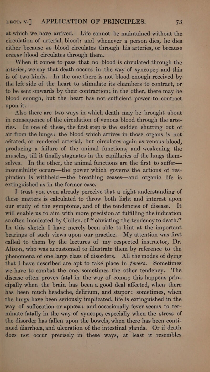 _ at which we have arrived. Life cannot be maintained without the circulation of arterial, blood: and whenever a person dies, -he dies either because no blood circulates through his arteries, or because venous blood circulates through them. When it comes to pass that no blood is circulated through the arteries, we say that death occurs in the way of syncope; and this is of two kinds. In the one there is not blood enough received by the left side of the heart to stimulate its chambers to contract, or to be sent onwards by their contraction; in the other, there may be blood enough, but the heart has not sufficient power to contract upon it. Also there are two ways in which death may be brought about in consequence of the circulation of venous blood through the arte- ries. In one of these, the first step is the sudden shutting out of air from the lungs; the blood which arrives in those organs is not aérated, or rendered arterial, but circulates again as venous blood, producing a failure of the animal functions, and weakening the muscles, till it finally stagnates in the capillaries of the lungs them- selves. In the other, the animal functions are the first to suffer— insensibility occurs—the power which governs the actions of res- piration is withheld—the breathing ceases—and organic life is extinguished as in the former case. I trust you even already perceive that a right understanding of these matters is calculated to throw both light and interest upon our study of the symptoms, and of the tendencies of disease. It will enable us to aim with more precision at fulfilling the indication so often inculcated by Cullen, of “ obviating the tendency to death.” In this sketch I have merely been able to hint at the important bearings of such views upon our practice. My attention was first called to them by the lectures of my respected instructor, Dr. Alison, who was accustomed to illustrate them by reference to the phenomena of one large class of disorders. All the modes of dying that I have described are apt to take place in fevers. Sometimes we have to combat the one, sometimes the other tendency. The disease often proves fatal in the way of coma; this happens prin- cipally when the brain has been a good deal affected, when there has been much headache, delirium, and stupor: sometimes, when the lungs have been seriously implicated, life is extinguished in the way of suffocation or apnoea: and occasionally fever seems to ter- minate fatally in the way of syncope, especially when the stress of the disorder has fallen upon the bowels, when there has been conti- nued diarrhcea, and ulceration of the intestinal glands. Or if death does not occur precisely in these ways, at least it resembles