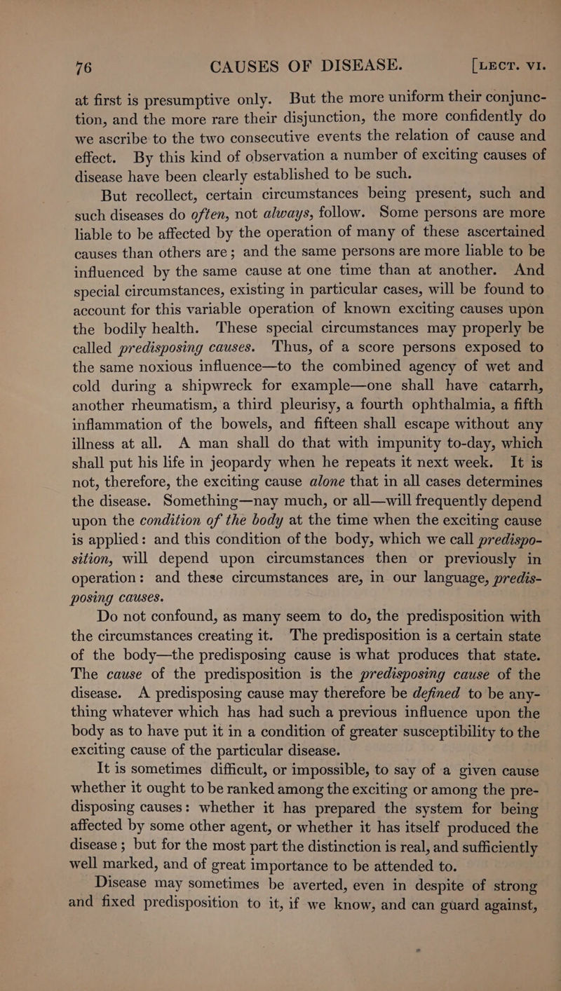 at first is presumptive only. But the more uniform their conjunc- tion, and the more rare their disjunction, the more confidently do we ascribe to the two consecutive events the relation of cause and effect. By this kind of observation a number of exciting causes of disease have been clearly established to be such. But recollect, certain circumstances being present, such and such diseases do often, not always, follow. Some persons are more liable to be affected by the operation of many of these ascertained causes than others are; and the same persons are more liable to be influenced by the same cause at one time than at another. And special circumstances, existing in particular cases, will be found to account for this variable operation of known exciting causes upon the bodily health. These special circumstances may properly be called predisposing causes. ‘Thus, of a score persons exposed to the same noxious influence—to the combined agency of wet and cold during a shipwreck for example—one shall have catarrh, another rheumatism, a third pleurisy, a fourth ophthalmia, a fifth inflammation of the bowels, and fifteen shall escape without any illness at all. A man shall do that with impunity to-day, which shall put his life in jeopardy when he repeats it next week. It is not, therefore, the exciting cause alone that in all cases determines the disease. Something—nay much, or all—will frequently depend upon the condition of the body at the time when the exciting cause is applied: and this condition of the body, which we call predispo- sition, will depend upon circumstances then or previously in operation: and these circumstances are, in our language, predis- posing causes. Do not confound, as many seem to do, the predisposition with the circumstances creating it. The predisposition is a certain state of the body—the predisposing cause is what produces that state. The cause of the predisposition is the predisposing cause of the disease. A predisposing cause may therefore be defined to be any- thing whatever which has had such a previous influence upon the body as to have put it in a condition of greater susceptibility to the exciting cause of the particular disease. It is sometimes difficult, or impossible, to say of a given cause whether it ought to be ranked among the exciting or among the pre- disposing causes: whether it has prepared the system for being affected by some other agent, or whether it has itself produced the disease ; but for the most part the distinction is real, and sufficiently well marked, and of great importance to be attended to. Disease may sometimes be averted, even in despite of strong and fixed predisposition to it, if we know, and can guard against,