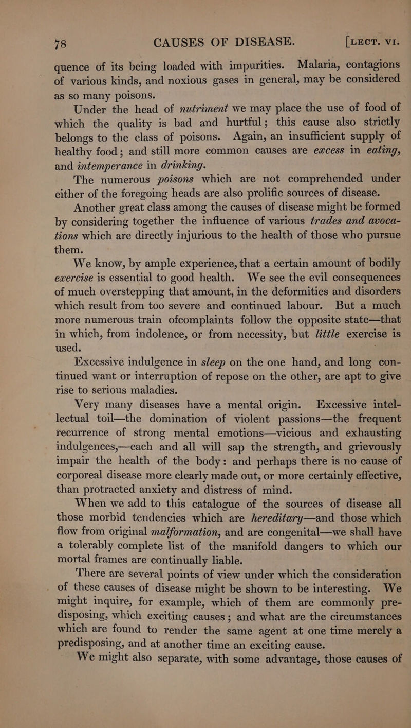 quence of its being loaded with impurities. Malaria, contagions of various kinds, and noxious gases in general, may be considered as sO many poisons. Under the head of nutriment we may place the use of food of which the quality is bad and hurtful; this cause also strictly belongs to the class of poisons. Again, an insufficient supply of healthy food; and still more common causes are excess in eating, and intemperance in drinking. The numerous poisons which are not comprehended under either of the foregoing heads are also prolific sources of disease. Another great class among the causes of disease might be formed by considering together the influence of various trades and avoca- tions which are directly injurious to the health of those who pursue them. We know, by ample experience, that a certain amount of bodily exercise is essential to good health. We see the evil consequences of much overstepping that amount, in the deformities and disorders which result from too severe and continued labour. But a much more numerous train ofcomplaints follow the opposite state—that in which, from indolence, or from necessity, but little exercise is used. ; Excessive indulgence in sleep on the one hand, and long con- tinued want or interruption of repose on the other, are apt to give rise to serious maladies. Very many diseases have a mental origin. Excessive intel- lectual toil—the domination of violent passions—the frequent recurrence of strong mental emotions—vicious and exhausting indulgences,—each and all will sap the strength, and grievously impair the health of the body: and perhaps there is no cause of corporeal disease more clearly made out, or more certainly effective, than protracted anxiety and distress of mind. When we add to this catalogue of the sources of disease all those morbid tendencies which are hereditary—and those which flow from original malformation, and are congenital—we shall have a tolerably complete list of the manifold dangers to which our mortal frames are continually liable. 3 There are several points of view under which the consideration . of these causes of disease might be shown to be interesting. We might inquire, for example, which of them are commonly pre- disposing, which exciting causes; and what are the circumstances which are found to render the same agent at one time merely a predisposing, and at another time an exciting cause. We might also separate, with some advantage, those causes of