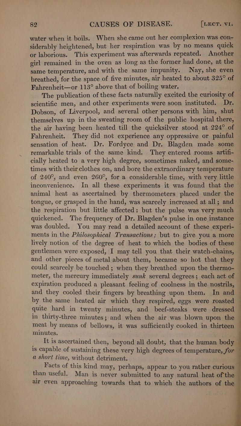 water when it boils. When she came out her complexion was con- siderably heightened, but her respiration was by no means quick or laborious. This experiment was afterwards repeated. Another girl remained in the oven as long as the former had done, at the same temperature, and with the same impunity. Nay, she even breathed, for the space of five minutes, air heated to about 325° of Fahrenheit—or 113° above that of boiling water. } The publication of these facts naturally excited the curiosity of scientific men, and other experiments were soon instituted. Dr. Dobson, of Liverpool, and several other persons with him, shut themselves up in the sweating room of the public hospital there, the air having been heated till the quicksilver stood at 224° of Fahrenheit. They did not experience any oppressive or painful — sensation of heat. Dr. Fordyce and Dr. Blagden made some remarkable trials of the same kind. They entered rooms artifi- cially heated to a very high degree, sometimes naked, and some- — times with their clothes on, and bore the extraordinary temperature of 240°, and even 260°, for a considerable time, with very litle inconvenience. In all these experiments it was found that the animal heat as ascertained by thermometers placed under the tongue, or grasped in the hand, was scarcely increased at all; and the respiration but little affected: but the pulse was very much quickened. The frequency of Dr. Blagden’s pulse in one instance was doubled. You may read a detailed account of these experi- ments in the Philosophical Transactions ; but to give you a more lively notion of the degree of heat to which the bodies of these gentlemen were exposed, I may tell you that their watch-chains, and other pieces of metal about them, became so hot that they — could scarcely be touched ; when they breathed upon the thermo- meter, the mercury immediately sunk several degrees; each act of expiration produced a pleasant feeling of coolness in the nostrils, — and they cooled their fingers by breathing upon them. In and ~ by the same heated air which they respired, eggs were roasted . quite hard in twenty minutes, and beef-steaks were dressed — in thirty-three minutes ; ; and when the air was blown upon the © meat by means of bellows, it was sufficiently cooked in thirteen — minutes. It is ascertained then, beyond all doubt, that the human body 7 is capable of sustaining these very high degrees of temperature, for a short time, without detriment. Facts of this kind may, perhaps, appear to you rather curious than useful. Man is never submitted to any natural heat of the air even approaching towards that to which the authors of the