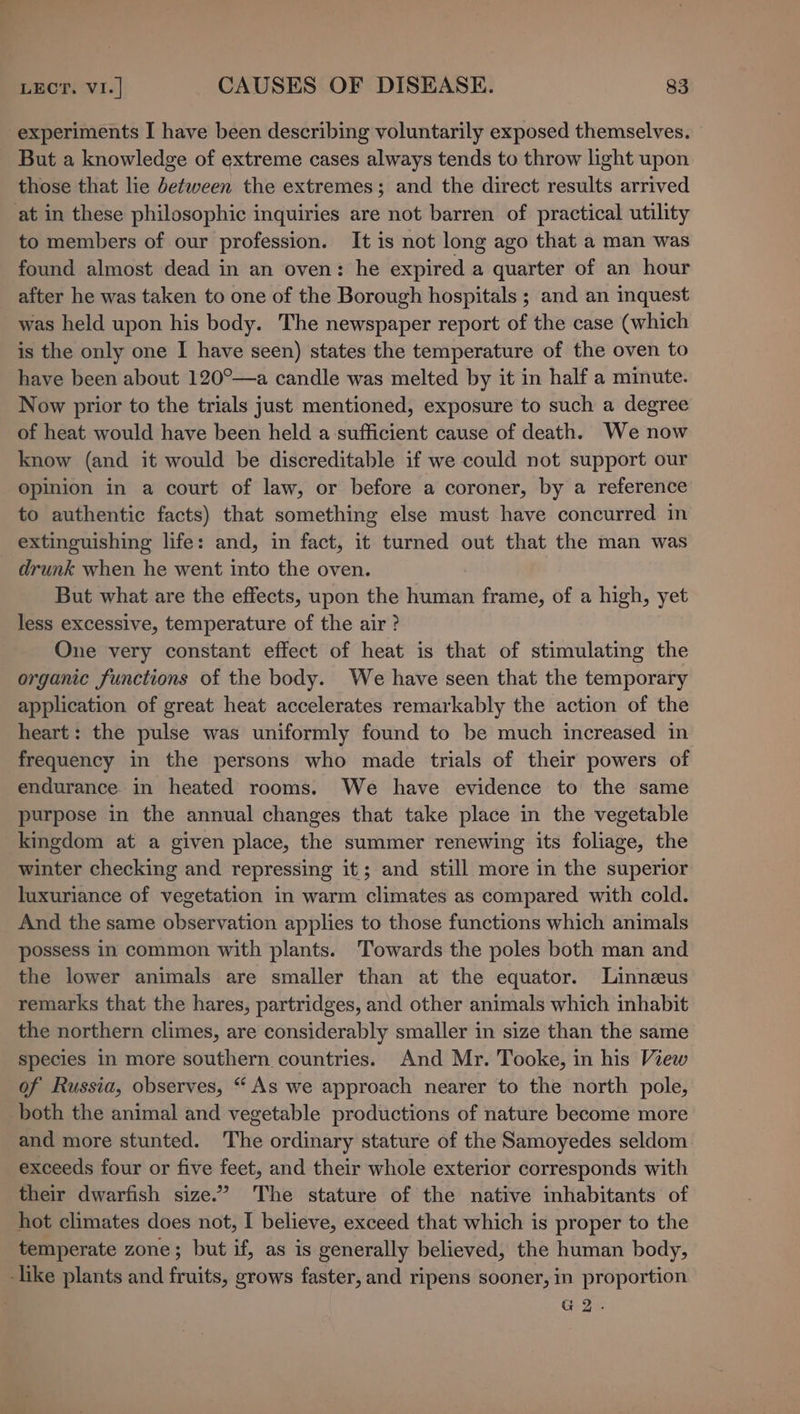 experiments I have been describing voluntarily exposed themselves. But a knowledge of extreme cases always tends to throw light upon those that lie between the extremes; and the direct results arrived at in these philosophic inquiries are not barren of practical utility to members of our profession. It is not long ago that a man was found almost dead in an oven: he expired a quarter of an hour after he was taken to one of the Borough hospitals ; and an inquest was held upon his body. The newspaper report of the case (which is the only one I have seen) states the temperature of the oven to have been about 120°—a candle was melted by it in half a minute. Now prior to the trials just mentioned, exposure to such a degree of heat would have been held a sufficient cause of death. We now know (and it would be discreditable if we could not support our opinion in a court of law, or before a coroner, by a reference to authentic facts) that something else must have concurred in extinguishing life: and, in fact, it turned out that the man was drunk when he went into the oven. But what are the effects, upon the Raia frame, of a high, yet less excessive, temperature of the air? One very constant effect of heat is that of stimulating the organic functions of the body. We have seen that the temporary application of great heat accelerates remarkably the action of the heart: the pulse was uniformly found to be much increased in frequency in the persons who made trials of their powers of endurance in heated rooms. We have evidence to the same purpose in the annual changes that take place in the vegetable kingdom at a given place, the summer renewing its foliage, the winter checking and repressing it; and still more in the superior luxuriance of vegetation in warm climates as compared with cold. And the same observation applies to those functions which animals possess in common with plants. Towards the poles both man and the lower animals are smaller than at the equator. Linnzeus remarks that the hares, partridges, and other animals which inhabit the northern climes, are considerably smaller in size than the same species in more southern countries. And Mr. Tooke, in his View of Russia, observes, “ As we approach nearer to the north pole, both the animal and vegetable productions of nature become more and more stunted. The ordinary stature of the Samoyedes seldom exceeds four or five feet, and their whole exterior corresponds with their dwarfish size.” The stature of the native inhabitants of hot climates does not, I believe, exceed that which is proper to the temperate zone; but if, as is generally believed, the human body, like plants and fruits, grows faster, and ripens sooner, in proportion G2.