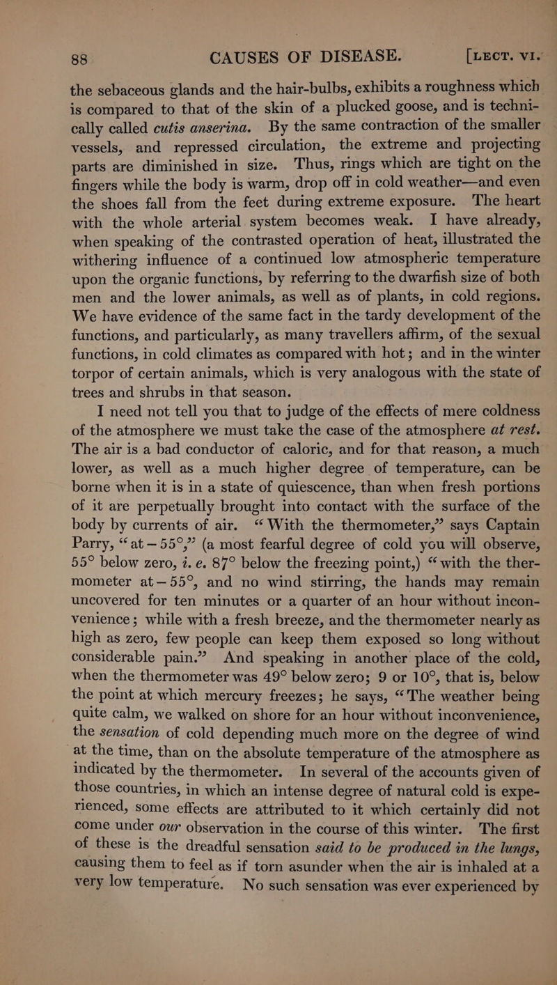 the sebaceous glands and the hair-bulbs, exhibits a roughness which is compared to that of the skin of a plucked goose, and is techni- cally called cutis anserina. By the same contraction of the smaller vessels, and repressed circulation, the extreme and projecting parts are diminished in size. Thus, rings which are tight on the fingers while the body is warm, drop off in cold weather—and even the shoes fall from the feet during extreme exposure. The heart with the whole arterial system becomes weak. I have already, when speaking of the contrasted operation of heat, illustrated the withering influence of a continued low atmospheric temperature upon the organic functions, by referring to the dwarfish size of both men and the lower animals, as well as of plants, in cold regions. We have evidence of the same fact in the tardy development of the functions, and particularly, as many travellers affirm, of the sexual functions, in cold climates as compared with hot; and in the winter torpor of certain animals, which is very analogous with the state of trees and shrubs in that season. I need not tell you that to judge of the effects of mere coldness of the atmosphere we must take the case of the atmosphere at rest. The air is a bad conductor of caloric, and for that reason, a much lower, as well as a much higher degree of temperature, can be borne when it is in a state of quiescence, than when fresh portions of it are perpetually brought into contact with the surface of the body by currents of air. “ With the thermometer,” says Captain Parry, “at —55°,” (a most fearful degree of cold you will observe, 55° below zero, i. e. 87° below the freezing point,) “with the ther- mometer at—55°, and no wind stirring, the hands may remain uncovered for ten minutes or a quarter of an hour without incon- venience; while with a fresh breeze, and the thermometer nearly as high as zero, few people can keep them exposed so long without considerable pain.” And speaking in another place of the cold, when the thermometer was 49° below zero; 9 or 10°, that is, below the point at which mercury freezes; he says, “The weather being quite calm, we walked on shore for an hour without inconvenience, the sensation of cold depending much more on the degree of wind at the time, than on the absolute temperature of the atmosphere as indicated by the thermometer. In several of the accounts given of those countries, in which an intense degree of natural cold is expe- rienced, some effects are attributed to it which certainly did not come under our observation in the course of this winter. The first of these is the dreadful sensation said to be produced in the lungs, causing them to feel as if torn asunder when the air is inhaled at a very low temperature. No such sensation was ever experienced by
