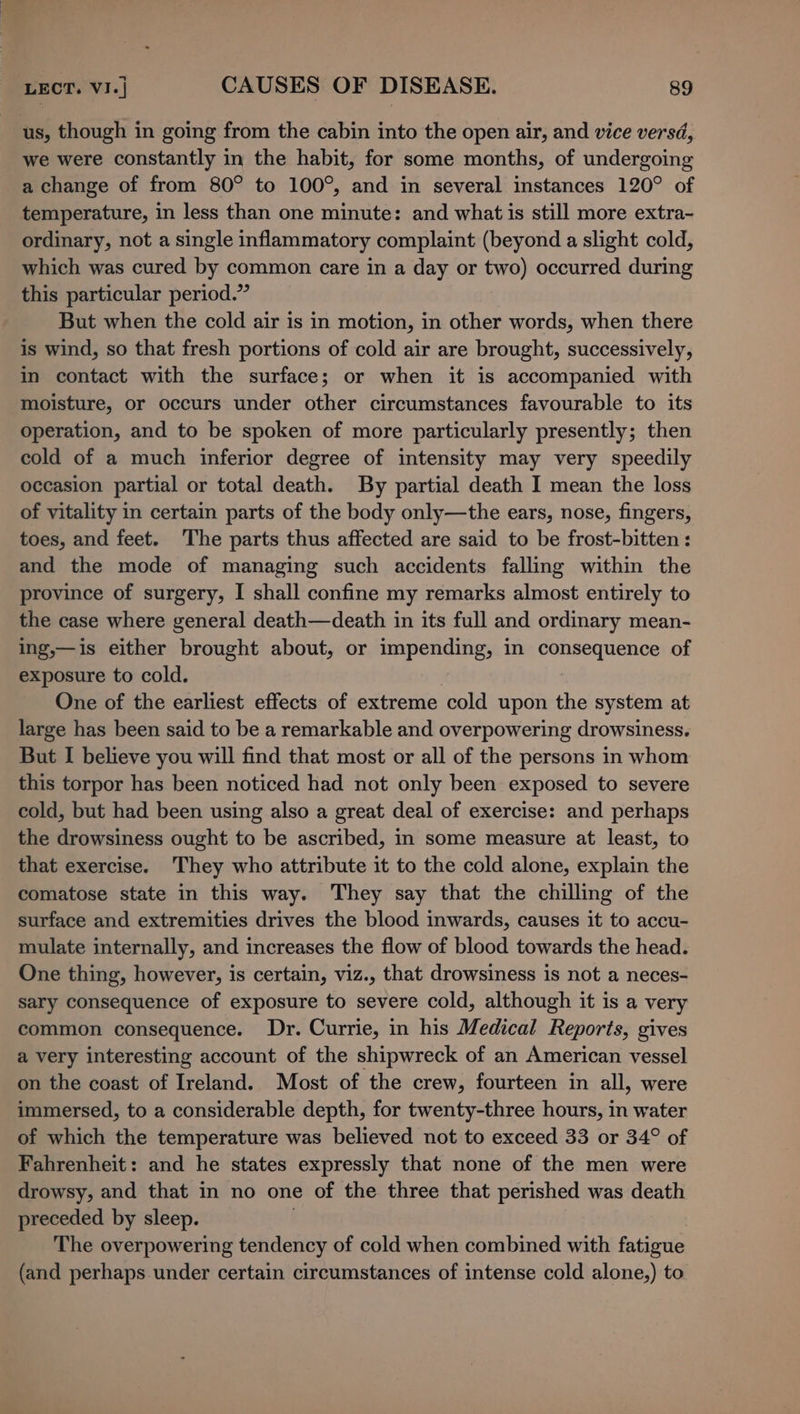 us, though in going from the cabin into the open air, and vice versd, we were constantly in the habit, for some months, of undergoing a change of from 80° to 100°, and in several instances 120° of temperature, in less than one minute: and what is still more extra- ordinary, not a single inflammatory complaint (beyond a slight cold, which was cured by common care in a day or two) occurred during this particular period.” But when the cold air is in motion, in other words, when there is wind, so that fresh portions of cold air are brought, successively, in contact with the surface; or when it is accompanied with moisture, or occurs under other circumstances favourable to its operation, and to be spoken of more particularly presently; then cold of a much inferior degree of intensity may very speedily occasion partial or total death. By partial death I mean the loss of vitality in certain parts of the body only—the ears, nose, fingers, toes, and feet. The parts thus affected are said to be frost-bitten : and the mode of managing such accidents falling within the province of surgery, I shall confine my remarks almost entirely to the case where general death—death in its full and ordinary mean- ing,—is either brought about, or impending, in consequence of exposure to cold. One of the earliest effects of extreme cold upon the system at large has been said to be a remarkable and overpowering drowsiness. But I believe you will find that most or all of the persons in whom this torpor has been noticed had not only been exposed to severe cold, but had been using also a great deal of exercise: and perhaps the drowsiness ought to be ascribed, in some measure at least, to that exercise. They who attribute it to the cold alone, explain the comatose state in this way. They say that the chilling of the surface and extremities drives the blood inwards, causes it to accu- mulate internally, and increases the flow of blood towards the head. One thing, however, is certain, viz., that drowsiness is not a neces- sary consequence of exposure to severe cold, although it is a very common consequence. Dr. Currie, in his Medical Reports, gives a very interesting account of the shipwreck of an American vessel on the coast of Ireland. Most of the crew, fourteen in all, were immersed, to a considerable depth, for twenty-three hours, in water of which the temperature was believed not to exceed 33 or 34° of Fahrenheit: and he states expressly that none of the men were drowsy, and that in no one of the three that perished was death preceded by sleep. The overpowering tendency of cold when combined with fatigue (and perhaps under certain circumstances of intense cold alone,) to