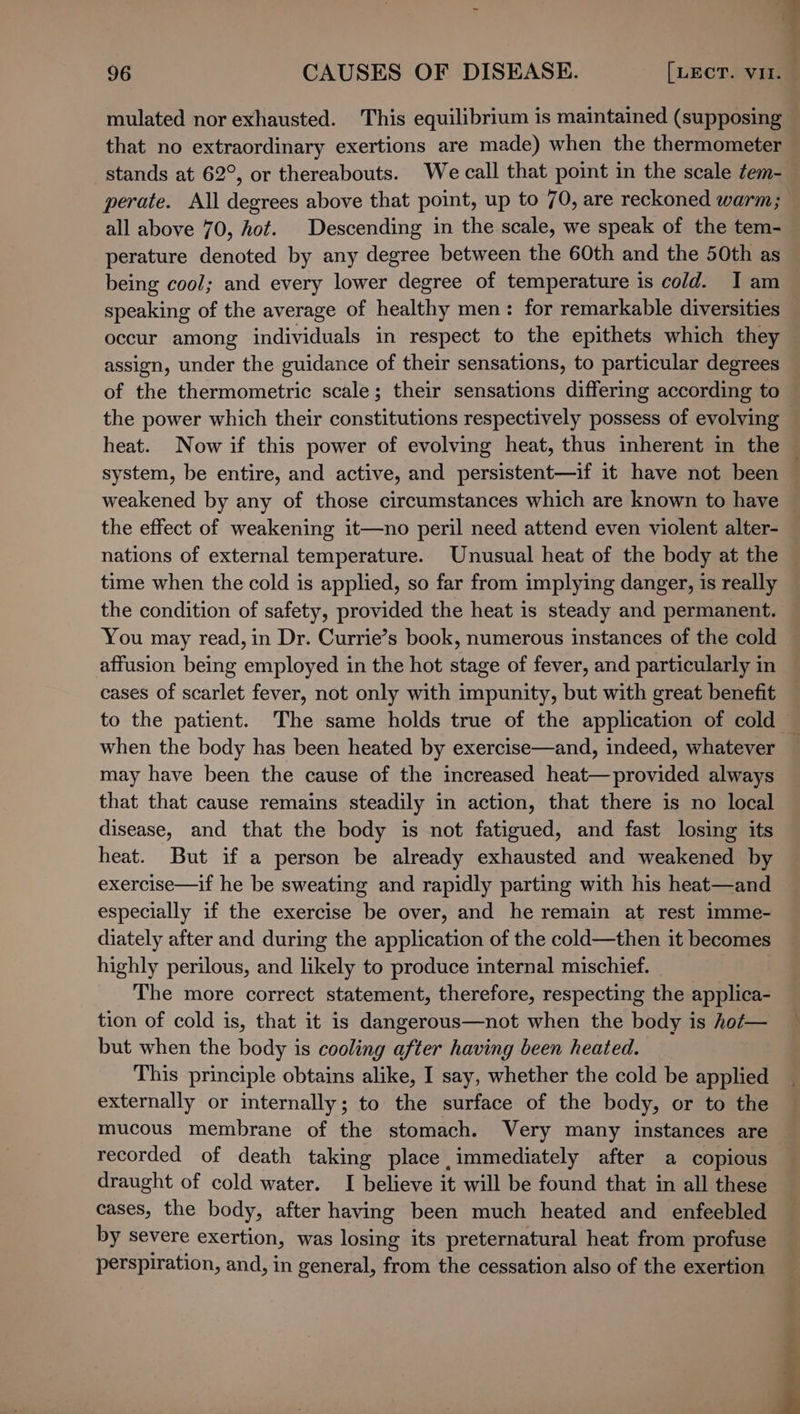 = : &gt; 96 CAUSES OF DISEASE. [LECT. vit. mulated nor exhausted. This equilibrium is maintained (supposing that no extraordinary exertions are made) when the thermometer stands at 62°, or thereabouts. We call that point in the scale tem- perate. All degrees above that point, up to 70, are reckoned warm; all above 70, hot. Descending in the scale, we speak of the tem- perature denoted by any degree between the 60th and the 50th as being cool; and every lower degree of temperature is cold. I am speaking of the average of healthy men: for remarkable diversities occur among individuals in respect to the epithets which they assign, under the guidance of their sensations, to particular degrees of the thermometric scale; their sensations differing according to the power which their constitutions respectively possess of evolving — heat. Now if this power of evolving heat, thus inherent in the — system, be entire, and active, and persistent—if it have not been weakened by any of those circumstances which are known to have the effect of weakening it—no peril need attend even violent alter- nations of external temperature. Unusual heat of the body at the time when the cold is applied, so far from implying danger, is really the condition of safety, provided the heat is steady and permanent. You may read, in Dr. Currie’s book, numerous instances of the cold affusion being employed in the hot stage of fever, and particularly in cases of scarlet fever, not only with impunity, but with great benefit to the patient. The same holds true of the application of cold — when the body has been heated by exercise—and, indeed, whatever may have been the cause of the increased heat—provided always that that cause remains steadily in action, that there is no local disease, and that the body is not fatigued, and fast losing its heat. But if a person be already exhausted and weakened by exercise—if he be sweating and rapidly parting with his heat—and especially if the exercise be over, and he remain at rest imme- diately after and during the application of the cold—then it becomes highly perilous, and likely to produce internal mischief. The more correct statement, therefore, respecting the applica- tion of cold is, that it is dangerous—not when the body is hot— _ but when the body is cooling after having been heated. This principle obtains alike, I say, whether the cold be applied | externally or internally; to the surface of the body, or to the — mucous membrane of the stomach. Very many instances are recorded of death taking place immediately after a copious draught of cold water. I believe it will be found that in all these cases, the body, after having been much heated and enfeebled by severe exertion, was losing its preternatural heat from profuse perspiration, and, in general, from the cessation also of the exertion