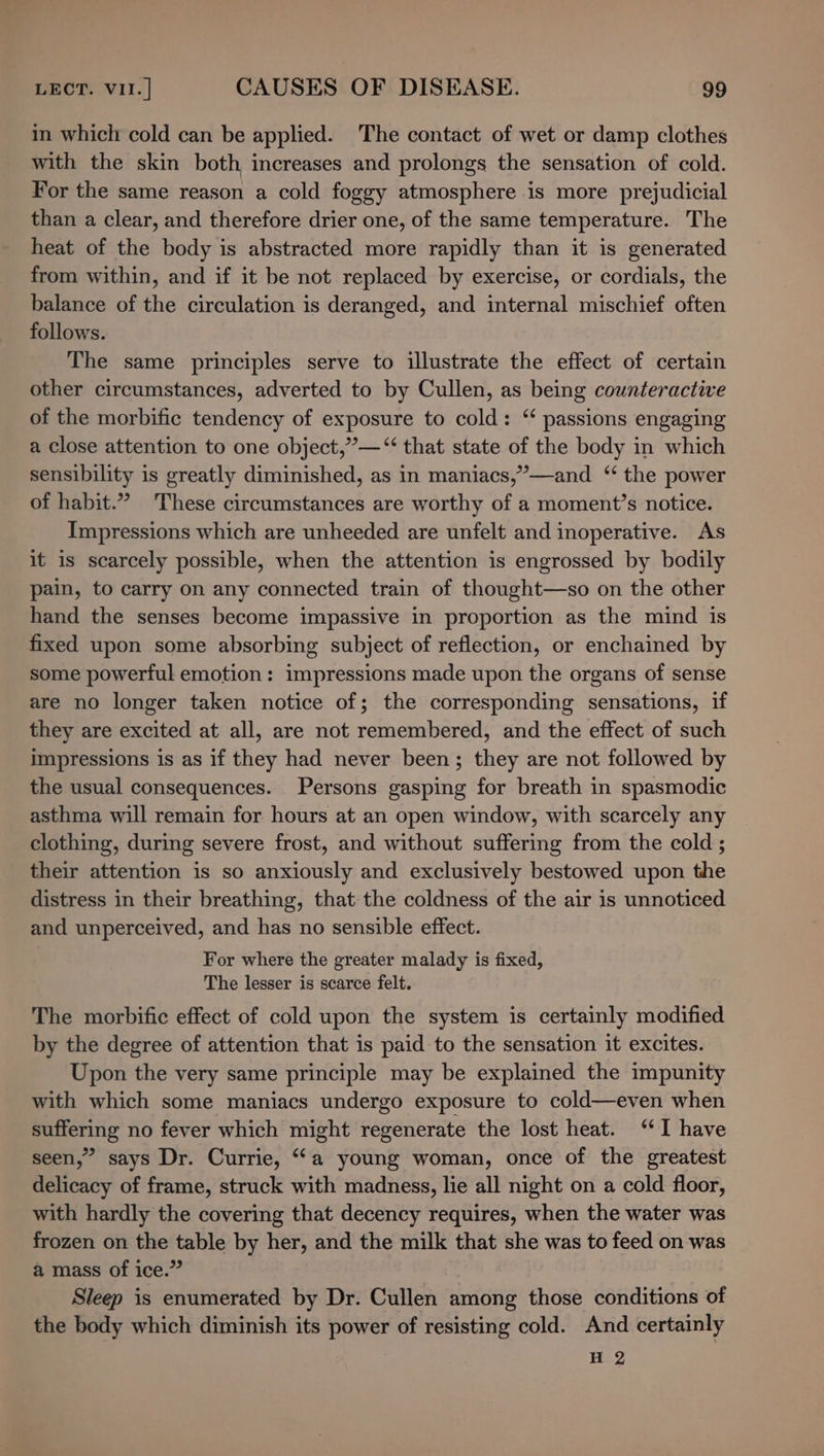 in which cold can be applied. The contact of wet or damp clothes with the skin both increases and prolongs the sensation of cold. For the same reason a cold foggy atmosphere is more prejudicial than a clear, and therefore drier one, of the same temperature. The heat of the body is abstracted more rapidly than it is generated from within, and if it be not replaced by exercise, or cordials, the balance of the circulation is deranged, and internal mischief often follows. The same principles serve to illustrate the effect of certain other circumstances, adverted to by Cullen, as being counteractive of the morbific tendency of exposure to cold: ‘ passions engaging a close attention to one object,”’—“‘ that state of the body in which sensibility is greatly diminished, as in maniacs,’—and ‘ the power of habit.” ‘These circumstances are worthy of a moment’s notice. Impressions which are unheeded are unfelt and inoperative. As it is scarcely possible, when the attention is engrossed by bodily pain, to carry on any connected train of thought—so on the other hand the senses become impassive in proportion as the mind is fixed upon some absorbing subject of reflection, or enchained by some powerful emotion: impressions made upon the organs of sense are no longer taken notice of; the corresponding sensations, if they are excited at all, are not remembered, and the effect of such impressions is as if they had never been; they are not followed by the usual consequences. Persons gasping for breath in spasmodic asthma will remain for hours at an open window, with scarcely any clothing, during severe frost, and without suffering from the cold ; their attention is so anxiously and exclusively bestowed upon the distress in their breathing, that the coldness of the air is unnoticed and unperceived, and has no sensible effect. For where the greater malady is fixed, The lesser is scarce felt. The morbific effect of cold upon the system is certainly modified by the degree of attention that is paid to the sensation it excites. Upon the very same principle may be explained the impunity with which some maniacs undergo exposure to cold—even when suffering no fever which might regenerate the lost heat. ‘I have seen,” says Dr. Currie, ‘a young woman, once of the greatest delicacy of frame, struck with madness, lie all night on a cold floor, with hardly the covering that decency requires, when the water was frozen on the table by her, and the milk that she was to feed on was a mass of ice.” Sleep is enumerated by Dr. Cullen among those conditions of the body which diminish its power of resisting cold. And certainly H 2