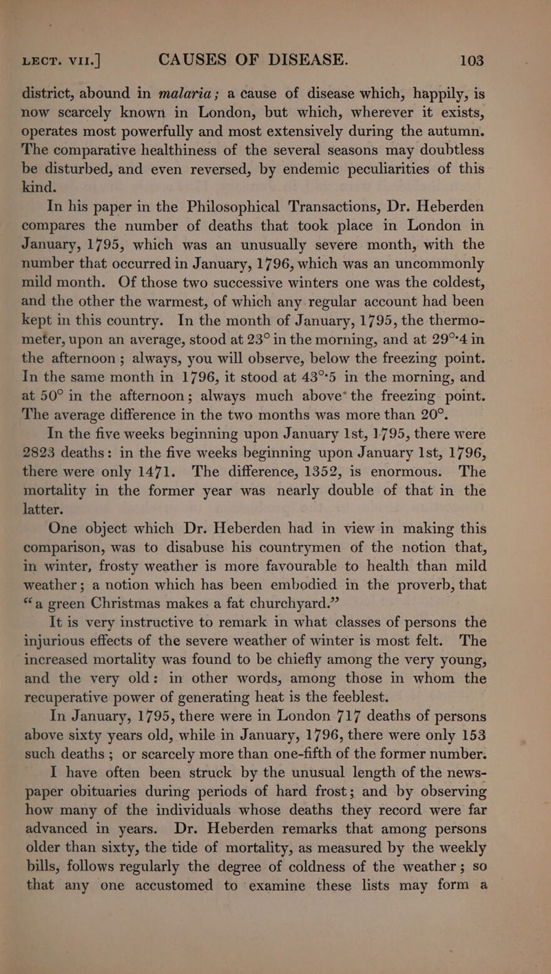 district, abound in malaria; a cause of disease which, happily, is now scarcely known in London, but which, wherever it exists, operates most powerfully and most extensively during the autumn. The comparative healthiness of the several seasons may doubtless be disturbed, and even reversed, by endemic peculiarities of this kind. In his paper in the Philosophical Transactions, Dr. Heberden compares the number of deaths that took place in London in January, 1795, which was an unusually severe month, with the number that occurred in January, 1796, which was an uncommonly mild month. Of those two successive winters one was the coldest, and the other the warmest, of which any.regular account had been kept in this country. In the month of January, 1795, the thermo- meter, upon an average, stood at 23° in the morning, and at 29°°4 in the afternoon ; always, you will observe, below the freezing point. In the same month in 1796, it stood at 43°°5 in the morning, and at 50° in the afternoon; always much above‘ the freezing point. The average difference in the two months was more than 20°. In the five weeks beginning upon January Ist, 1795, there were 2823 deaths: in the five weeks beginning upon January Ist, 1796, there were only 1471. The difference, 1352, is enormous. The mortality in the former year was nearly double of that in the latter. One object which Dr. Heberden had in view in making this comparison, was to disabuse his countrymen of the notion that, in winter, frosty weather is more favourable to health than mild weather; a notion which has been embodied in the proverb, that ‘a green Christmas makes a fat churchyard.” It is very instructive to remark in what classes of persons the injurious effects of the severe weather of winter is most felt. The increased mortality was found to be chiefly among the very young, and the very old: in other words, among those in whom the recuperative power of generating heat is the feeblest. In January, 1795, there were in London 717 deaths of persons above sixty years old, while in January, 1796, there were only 153 such deaths ; or scarcely more than one-fifth of the former number. I have often been struck by the unusual length of the news- paper obituaries during periods of hard frost; and by observing how many of the individuals whose deaths they record were far advanced in years. Dr. Heberden remarks that among persons older than sixty, the tide of mortality, as measured by the weekly bills, follows regularly the degree of coldness of the weather ; so that any one accustomed to examine these lists may form a