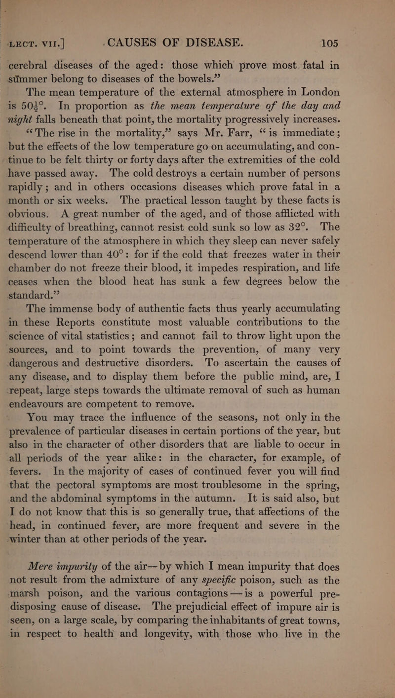 cerebral diseases of the aged: those which prove most. fatal in summer belong to diseases of the bowels.” The mean temperature of the external atmosphere in London is 503°. In proportion as the mean temperature of the day and night falls beneath that point, the mortality progressively increases. “The rise in the mortality,” says Mr. Farr, “is immediate; but the effects of the low temperature go on accumulating, and con- tinue to be felt thirty or forty days after the extremities of the cold have passed away. ‘The cold destroys a certain number of persons rapidly ; and in others occasions diseases which prove fatal in a month or six weeks. The practical lesson taught by these facts is obvious. A great number of the aged, and of those afflicted with difficulty of breathing, cannot resist cold sunk so low as 32°. The temperature of the atmosphere in which they sleep can never safely descend lower than 40°: for if the cold that freezes water in their chamber do not freeze their blood, it impedes respiration, and life ceases when the blood heat has sunk a few degrees below the standard.” The immense body of authentic facts thus yearly accumulating in these Reports constitute most valuable contributions to the science of vital statistics; and cannot fail to throw light upon the sources, and to point towards the prevention, of many very dangerous and destructive disorders. To ascertain the causes of any disease, and to display them before the public mind, are, I repeat, large steps towards the ultimate removal of such as human endeavours are competent to remove. You may trace the influence of the seasons, not only in the prevalence of particular diseases in certain portions of the year, but also in the character of other disorders that are liable to occur in all periods of the year alike: in the character, for example, of fevers. In the majority of cases of continued fever you will find that the pectoral symptoms are most troublesome in the spring, and the abdominal symptoms in the autumn. It is said also, but I do not know that this is so generally true, that affections of the head, in continued fever, are more frequent and severe in the ‘winter than at other periods of the year. ¢ Mere impurity of the air—by which I mean impurity that does not result from the admixture of any specific poison, such as the marsh poison, and the various contagions—is a powerful pre- disposing cause of disease. The prejudicial effect of impure air is ‘seen, on a large scale, by comparing the inhabitants of great towns, in respect to health and longevity, with those who live in the