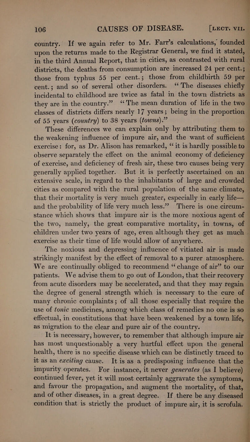 106 CAUSES OF DISEASE. [LECT. VII. country. If we again refer to Mr. F arr’s calculations, founded upon the returns made to the Registrar General, we find it stated, in the third Annual Report, that in cities, as contrasted with rural — districts, the deaths from consumption are increased 24 per cent.; those from typhus 55 per cent.; those from childbirth 59 per cent.; and so of several other disorders. ‘* The diseases chiefly incidental to childhood are twice as fatal in the town districts as they are in the country.” ‘The mean duration of life in the two classes of districts differs nearly 17 years; being in the proportion of 55 years (country) to 38 years (towns).” These differences we can explain only by attributing them to — the weakening influence of impure air, and the want of sufficient exercise: for, as Dr. Alison has remarked, ‘it 1s hardly possible to observe separately the effect on the animal economy of deficiency of exercise, and deficiency of fresh air, these two causes being very generally applied together. But it is perfectly ascertained on an ~ extensive scale, in regard to the inhabitants of large and crowded — cities as compared with the rural population of the same climate, that their mortality is very much greater, especially in early life— and the probability of life very much less.” There is one circum- stance which shows that impure air is the more noxious agent of the two, namely, the great comparative mortality, im towns, of children under two years of age, even although they get as much &gt; exercise as their time of life would allow of anywhere. The noxious and depressing influence of vitiated air is made strikingly manifest by the effect of removal to a purer atmosphere. We are continually obliged to recommend “ change of air” to our — patients. We advise them to go out of London, that their recovery from acute disorders may be accelerated, and that they may regain the degree of general strength which is necessary to the cure of many chronic complaints; of all those especially that require the use of tonic medicines, among which class of remedies no one is so — effectual, in constitutions that have been weakened by a town life, — as migration to the clear and pure air of the country. | It is necessary, however, to remember that although impure air has most unquestionably a very hurtful effect upon the general health, there is no specific disease which can be distinctly traced to — it as an exciting cause. It is as a predisposing influence that the impurity operates. For instance, it never generates (as I believe) — continued fever, yet it will most certainly aggravate the symptoms, and favour the propagation, and augment the mortality, of that, and of other diseases, in a great degree. If there be any diseased condition that is strictly the product of impure air, it is scrofula. — : :