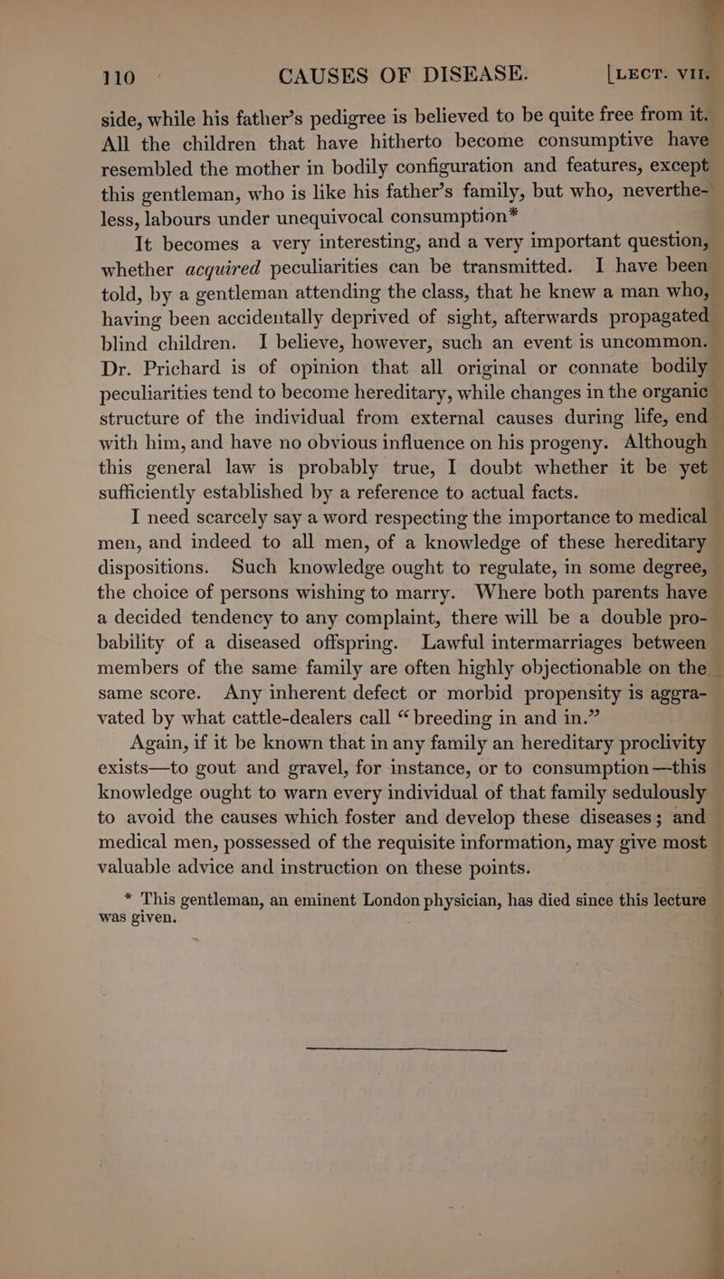 ' 110 CAUSES OF DISEASE. | LECT. VI. side, while his father’s pedigree is believed to be quite free from it. All the children that have hitherto become consumptive have — resembled the mother in bodily configuration and features, except this gentleman, who is like his father’s family, but who, neverthe- less, labours under unequivocal consumption* It becomes a very interesting, and a very important question, whether acquired peculiarities can be transmitted. I have been told, by a gentleman attending the class, that he knew a man who, having been accidentally deprived of sight, afterwards propagated blind children. I believe, however, such an event is uncommon. Dr. Prichard is of opinion that all original or connate bodily peculiarities tend to become hereditary, while changes in the organic ; structure of the individual from external causes during life, end with him, and have no obvious influence on his progeny. Although — this general law is probably true, I doubt whether it be yet sufficiently established by a reference to actual facts. | I need scarcely say a word respecting the importance to medical men, and indeed to all men, of a knowledge of these hereditary — dispositions. Such knowledge ought to regulate, in some degree, — the choice of persons wishing to marry. Where both parents have a decided tendency to any complaint, there will be a double pro- — bability of a diseased offspring. Lawful intermarriages between members of the same family are often highly objectionable on the ~ same score. Any inherent defect or morbid propensity is aggra- vated by what cattle-dealers call “ breeding in and in.” Again, if it be known that in any family an hereditary proclivity exists—to gout and gravel, for instance, or to consumption—this knowledge ought to warn every individual of that family sedulously to avoid the causes which foster and develop these diseases; and medical men, possessed of the requisite information, may give most valuable advice and instruction on these points. * This gentleman, an eminent London physician, has died since this lecture was given.