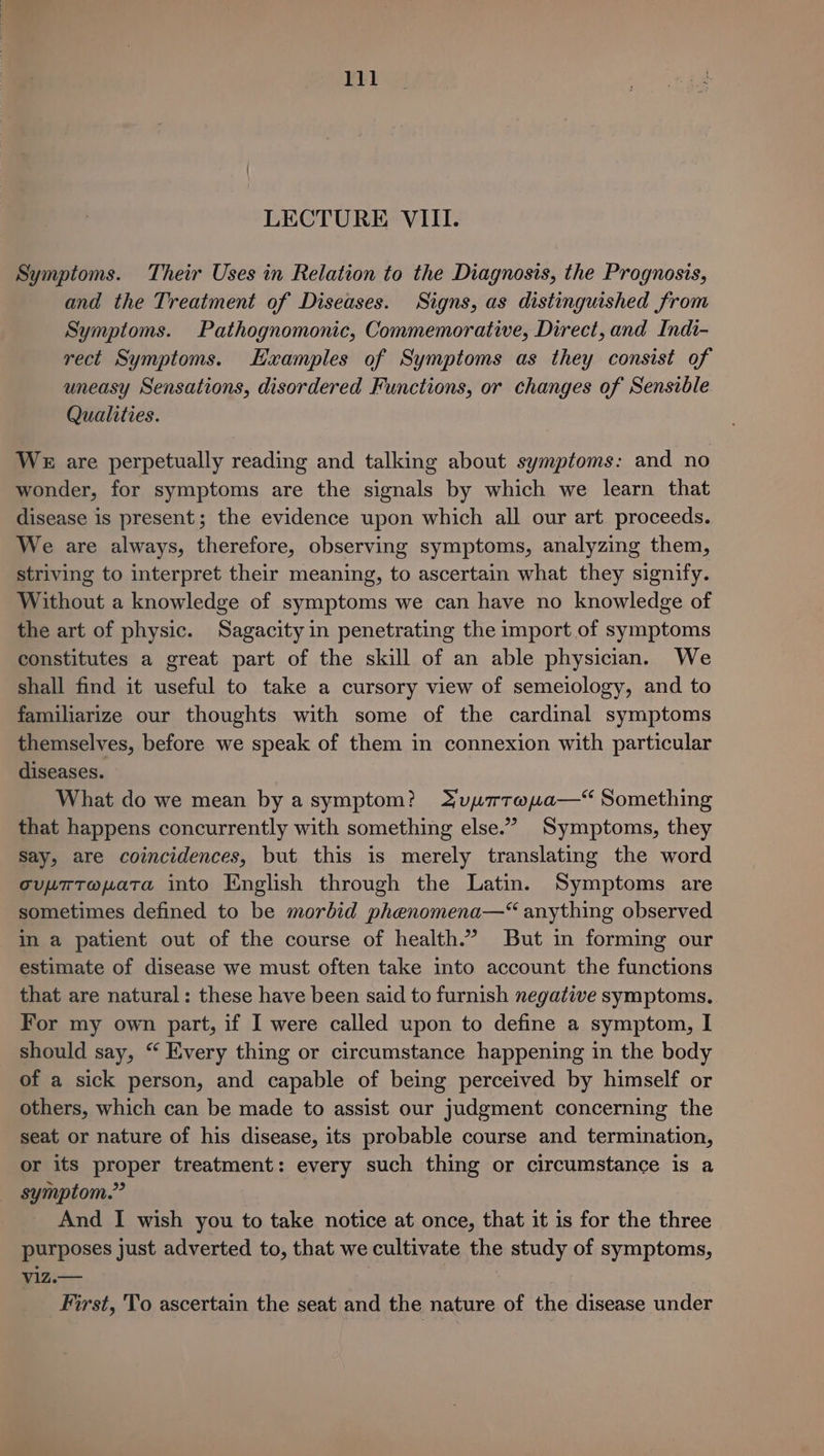 Symptoms. Their Uses in Relation to the Diagnosis, the Prognosis, and the Treatment of Diseases. Signs, as distinguished from Symptoms. Pathognomonic, Commemorative, Direct, and Indi- rect Symptoms. Examples of Symptoms as they consist of uneasy Sensations, disordered Functions, or changes of Sensible Qualities. WE are perpetually reading and talking about symptoms: and no wonder, for symptoms are the signals by which we learn that disease is present; the evidence upon which all our art proceeds. We are always, therefore, observing symptoms, analyzing them, striving to interpret their meaning, to ascertain what they signify. Without a knowledge of symptoms we can have no knowledge of the art of physic. Sagacity in penetrating the import of symptoms constitutes a great part of the skill of an able physician. We shall find it useful to take a cursory view of semeiology, and to familiarize our thoughts with some of the cardinal symptoms themselves, before we speak of them in connexion with particular diseases. What do we mean byasymptom? JupymatTaya—“ Something that happens concurrently with something else.’ Symptoms, they Say, are coincidences, but this is merely translating the word oupTT@pata into English through the Latin. Symptoms are sometimes defined to be morbid phenomena—“ anything observed In a patient out of the course of health.” But in forming our estimate of disease we must often take into account the functions that are natural: these have been said to furnish negative symptoms. For my own part, if I were called upon to define a symptom, I should say, “ Every thing or circumstance happening in the body of a sick person, and capable of being perceived by himself or others, which can be made to assist our judgment concerning the seat or nature of his disease, its probable course and termination, or its proper treatment: every such thing or circumstance is a symptom.” And I wish you to take notice at once, that it is for the three purposes just adverted to, that we cultivate the study of symptoms, viz.— First, To ascertain the seat and the nature of the disease under