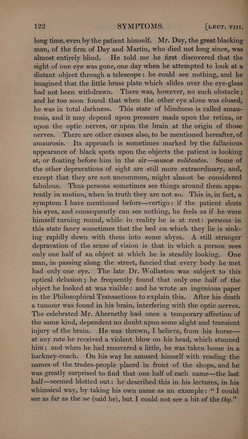long time, even by the patient himself. Mr. Day, the great blacking man, of the firm of Day and Martin, who died not long since, was almost entirely blind. He told me he first discovered that the sight of one eye was gone, one day when he attempted to look at a distant object through a telescope: he could see nothing, and he imagined that the little brass plate which slides over the eye-glass had not been withdrawn. There was, however, no such obstacle ; and he too soon found that when the other eye alone was closed, he was in total darkness. This state of blindness is called amau- rosis, and it may depend upon pressure made upon the retina, or upon the optic nerves, or upon the brain at the origin of those nerves. ‘There are other causes also, to be mentioned hereafter, of amaurosis. Its approach is sometimes marked by the fallacious appearance of black spots upon the objects the patient is looking at, or floating before him in the air—musce volitantes. Some of the other depravations of sight are still more extraordinary, and, except that they are not uncommon, might almost be considered fabulous. Thus persons sometimes see things around them appa- rently in motion, when in truth they are not so. This is, in fact, a symptom I have mentioned before—vertigo: if the patient shuts his eyes, and consequently can see nothing, he feels as if he were himself turning round, while in reality he is at rest: persons in this state fancy sometimes that the bed on which they lie is sink- ing rapidly down with them into some abyss. A still stranger depravation of the sense of vision is that in which a person sees only one half of an object at which he is steadily looking. One man, in passing along the street, fancied that every body he met had only one eye. The late Dr. Wollaston was subject to this optical delusion; he frequently found that only one half of the object he looked at was visible: and he wrote an ingenious paper in the Philosophical Transactions to explain this. After his death a tumour was found in his brain, interfering with the optic nerves. The celebrated Mr. Abernethy had once a temporary affection of the same kind, dependent no doubt upon some slight and transient injury of the bram. He was thrown, I believe, from his horse— at any rate he received a violent blow on his head, which stunned him ; and when he had recovered a little, he was taken home in a hackney-coach. On his way he amused himself with reading the names of the trades-people placed in front of the shops, and he was greatly surprised to find that one half of each name—the last half—seemed blotted out: he described this in his lectures, in his whimsical way, by taking his own name as an example: “I could see as far as the ne (said he), but I could not see a bit of the thy.”