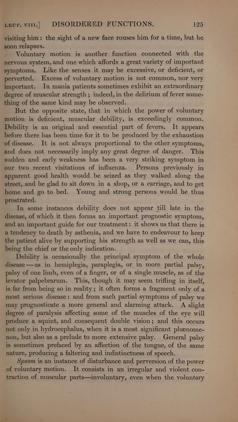 visiting him: the sight of a new face rouses him for a time, but he soon relapses. : Voluntary motion is another function connected with the nervous system, and one which affords a great variety of important symptoms. Like the senses it may be excessive, or deficient, or perverted. Excess of voluntary motion is not common, nor very important. In mania patients sometimes exhibit an extraordinary degree of muscular strength ; indeed, in the delirium of fever some- thing of the same kind may be observed. But the opposite state, that in which the power of voluntary motion is deficient, muscular debility, is exceedingly common. Debility is an original and essential part of fevers. It appears before there has been time for it to be produced by the exhaustion of disease. It is not always proportional to the other symptoms, and does not necessarily imply any great degree of danger. This sudden and early weakness has been a very striking symptom in our two recent visitations of influenza. Persons previously in apparent good health would be seized as they walked along the street, and be glad to sit down in a shop, or a carriage, and to get home and go to bed. Young and strong persons would be thus prostrated. In some instances debility does not appear till late in the disease, of which it then forms an important prognostic symptom, and an important guide for our treatment: it shows us that there is a tendency to death by asthenia, and we have to endeavour to keep the patient alive by supporting his strength as well as we can, this being the chief or the only indication. Debility is occasionally the principal symptom of the whole disease——as in hemiplegia, paraplegia, or in more partial palsy, palsy of one limb, even of a finger, or of a single muscle, as of the levator palpebrarum. This, though it may seem trifling in itself, is far from being so in reality; it often forms a fragment only of a most serious disease: and from such partial symptoms of palsy we may prognosticate a more general and alarming attack. A slight degree of paralysis affecting some of the muscles of the eye will produce a squint, and consequent double vision; and this occurs not only in hydrocephalus, when it is a most significant phenome- non, but also as a prelude to more extensive palsy. General palsy is sometimes prefaced by an affection of the tongue, of the same nature, producing a faltering and indistinctness of speech. Spasm is an instance of disturbance and perversion of the power of voluntary motion. It consists in an irregular and violent con- traction of muscular parts—involuntary, even when the voluntary