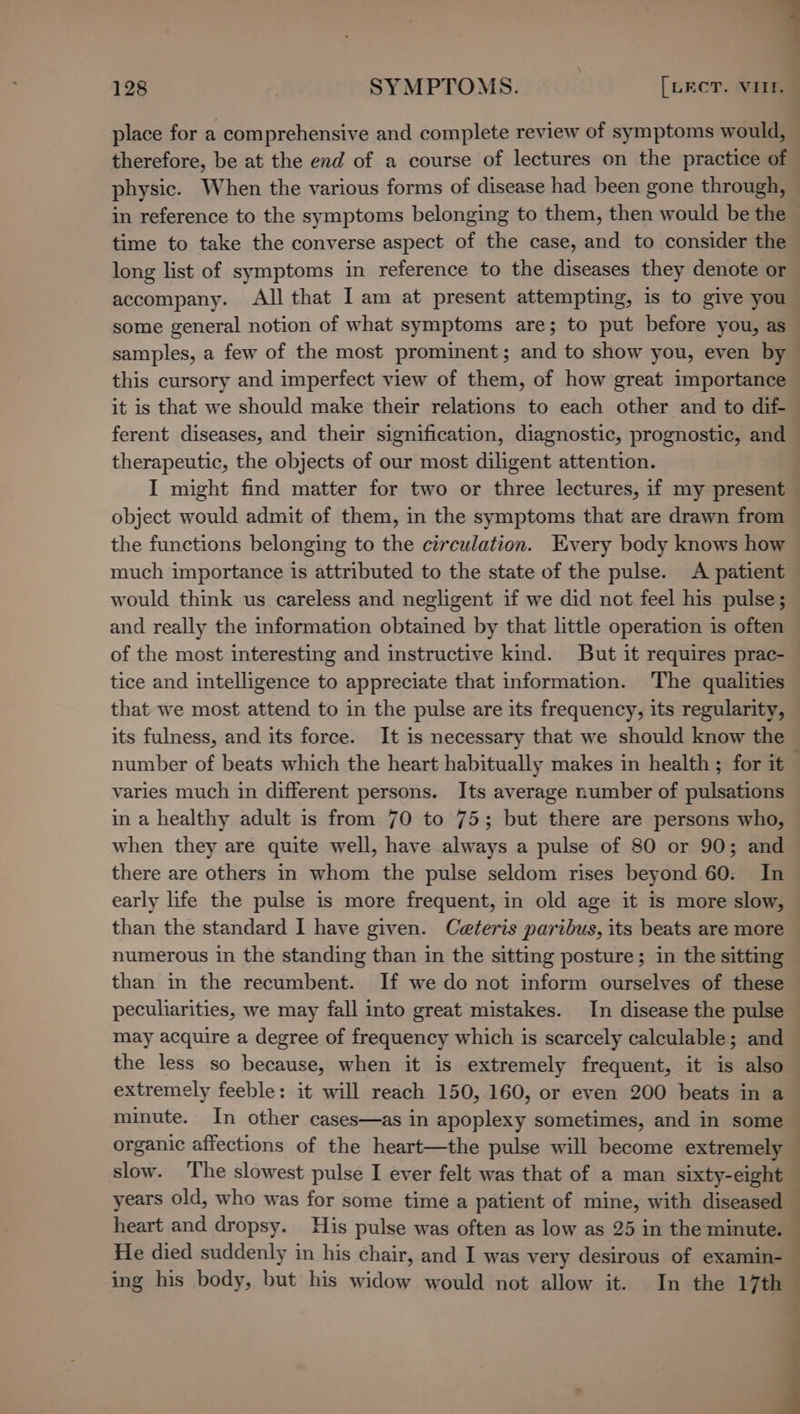 physic. When the various forms of disease had been gone through, in reference to the symptoms belonging to them, then would be the time to take the converse aspect of the case, and to consider the long list of symptoms in reference to the diseases they denote or accompany. All that I am at present attempting, is to give you some general notion of what symptoms are; to put before you, as samples, a few of the most prominent; and to show you, even by this cursory and imperfect view of them, of how great importance it is that we should make their relations to each other and to dif- therapeutic, the objects of our most diligent attention. I might find matter for two or three lectures, if my present object would admit of them, in the symptoms that are drawn from the functions belonging to the circulation. Every body knows how much importance is attributed to the state of the pulse. A patient would think us careless and negligent if we did not feel his pulse; of the most interesting and instructive kind. But it requires prac- tice and intelligence to appreciate that information. The qualities that we most attend to in the pulse are its frequency, its regularity, its fulness, and its force. It is necessary that we should know the varies much in different persons. Its average number of pulsations in a healthy adult is from 70 to 75; but there are persons who, when they are quite well, have always a pulse of 80 or 90; and there are others in whom the pulse seldom rises beyond 60: In numerous in the standing than in the sitting posture; in the sitting may acquire a degree of frequency which is scarcely calculable; and the less so because, when it is extremely frequent, it is also extremely feeble: it will reach 150, 160, or even 200 beats in a slow. ‘The slowest pulse I ever felt was that of a man sixty-eight years old, who was for some time a patient of mine, with diseased heart and dropsy. His pulse was often as low as 25 in the minute. He died suddenly in his chair, and I was very desirous of examin- ing his body, but his widow would not allow it. In the 17th f i ¢