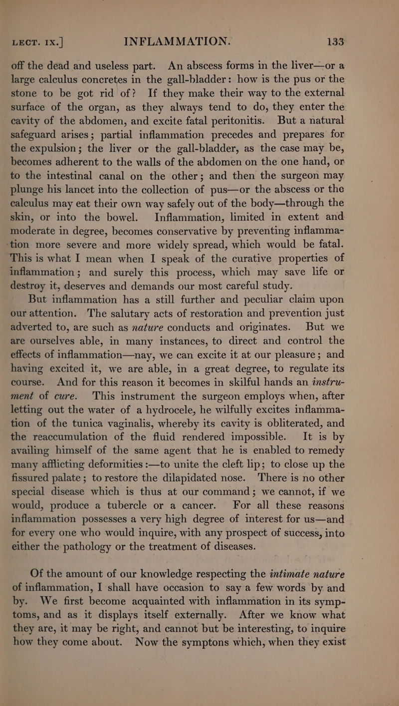 off the dead and useless part. An abscess forms in the liver—or a large calculus concretes in the gall-bladder: how is the pus or the stone to be got rid of? If they make their way to the external surface of the organ, as they always tend to do, they enter the cavity of the abdomen, and excite fatal peritonitis. But a natural safeguard arises; partial inflammation precedes and prepares for the expulsion; the liver or the gall-bladder, as the case may be, becomes adherent to the walls of the abdomen on the one hand, or to the intestinal canal on the other; and then the surgeon may plunge his lancet into the collection of pus—or the abscess or the calculus may eat their own way safely out of the body—through the skin, or into the bowel. Inflammation, limited in extent and moderate in degree, becomes conservative by preventing inflamma- ‘tion more severe and more widely spread, which would be fatal. This is what I mean when I speak of the curative properties of inflammation ; and surely this process, which may save life or destroy it, deserves and demands our most careful study. But inflammation has a still further and peculiar claim upon our attention. The salutary acts of restoration and prevention just adverted to, are such as nature conducts and originates. But we are ourselves able, in many instances, to direct and control the effects of inflammation—nay, we can excite it at our pleasure; and having excited it, we are able, in a great degree, to regulate its course. And for this reason it becomes in skilful hands an instru- ment of cure. This instrument the surgeon employs when, after letting out the water of a hydrocele, he wilfully excites inflamma- tion of the tunica vaginalis, whereby its cavity is obliterated, and the reaccumulation of the fluid rendered impossible. It is by availing himself of the same agent that he is enabled to remedy many afflicting deformities :—to unite the cleft lip; to close up the fissured palate; to restore the dilapidated nose. There is no other special disease which is thus at our command; we cannot, if we would, produce a tubercle or a cancer. For all these reasons inflammation possesses a very high degree of interest for us—and for every one who would inquire, with any prospect of success, into either the pathology or the treatment of diseases. Of the amount of our knowledge respecting the intimate nature of inflammation, I shall have occasion to saya few words by and by. We first become acquainted with inflammation in its symp- toms, and as it displays itself externally. After we know what they are, it may be right, and cannot but be interesting, to inquire how they come about. Now the symptons which, when they exist