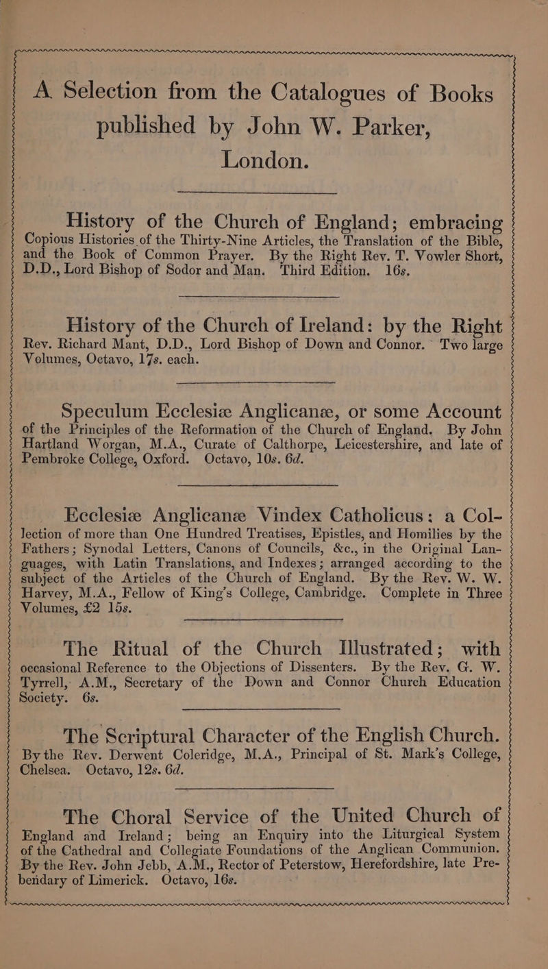 A Selection from the Catalogues of Books published by John W. Parker, London. History of the Church of England; embracing Copious Histories of the Thirty-Nine Articles, the Translation of the Bible, and the Book of Common Prayer. By the Right Rev. T. Vowler Short, D.D., Lord Bishop of Sodor and Man. Third Edition. 16s. History of the Church of Ireland: by the Right | Rev. Richard Mant, D.D., Lord Bishop of Down and Connor. Two large Volumes, Octavo, 17s. each. Speculum Ecclesiz Anglicans, or some Account of the Principles of the Reformation of the Church of England. By John Hartland Worgan, M.A., Curate of Calthorpe, Leicestershire, and late of Pembroke College, Oxford. Octavo, 10s. 6d. Eeclesiz Anglicane Vindex Catholicus: a Col- lection of more than One Hundred Treatises, Epistles, and Homilies by the Fathers; Synodal Letters, Canons of Councils, &amp;c., in the Original Lan- guages, with Latin Translations, and Indexes; arranged according to the subject of the Articles of the Church of England. By the Rev. W. W. Harvey, M.A., Fellow of King’s College, Cambridge. Complete in Three Volumes, £2 15s. The Ritual of the Church Illustrated; with occasional Reference to the Objections of Dissenters. By the Rev. G. W. Tyrrell, A.M., Secretary of the Down and Connor Church Education Society. 6s. The Scriptural Character of the English Church. By the Rev. Derwent Coleridge, M.A., Principal of St. Mark’s College, Chelsea. Octavo, 12s. 6d. The Choral Service of the United Church of England and Ireland; being an Enquiry into the Liturgical System of the Cathedral and Collegiate Foundations of the Anglican Communion. By the Rey. John Jebb, A.M., Rector of Peterstow, Herefordshire, late Pre- bendary of Limerick. Octavo, 16s. .
