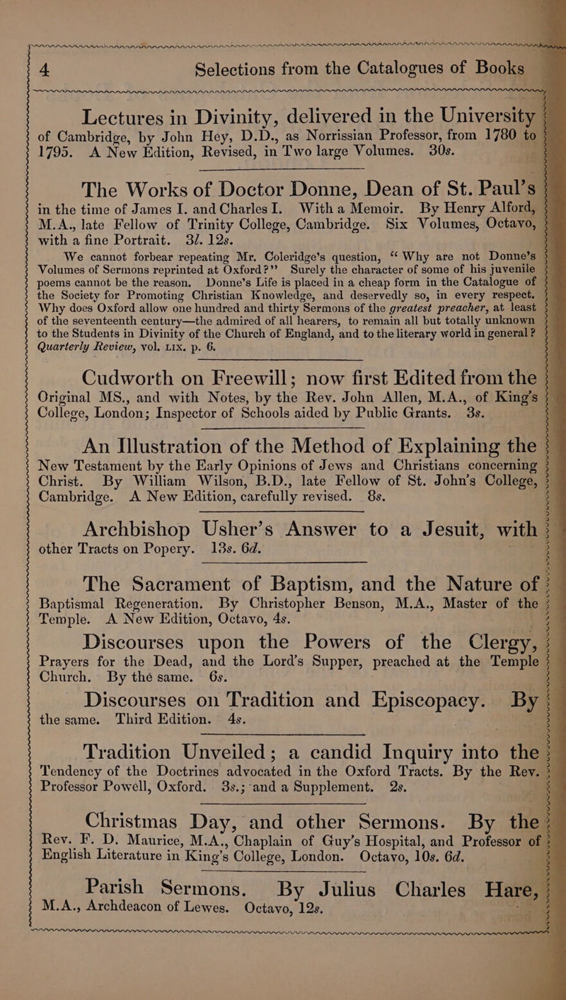 LS Annan. A PP PIRILLO PLD peat. an. 4 Selections from the Catalogues of Books DDN NAISLSAN. Lectures in Divinity, delivered in the University of Cambridge, by John Hey, D.D., as Norrissian Professor, from a to so 1795. &lt;A Naw Edition, Revised, an Two large Volumes. 30s. The Works of Dacian Donne, Dean of St. Paul’s ; in the time of James I. and CharlesI. Witha Memoir. By Henry Alford, 3 M.A., late Fellow of Trinity College, Cambridge. Six Volumes, Octavo, 3 with a fine Portrait. 3/. 12s. 5 We cannot forbear repeating Mr. Coleridge’s question, “Why are not Donne’s } Volumes of Sermons reprinted at Oxford?” Surely the character of some of his juvenile 3 poems cannot be the reason. Donne’s Life is placed in a cheap form in the Catalogue of $4 the Society for Promoting Christian Knowledge, and deservedly so, in every respect. 3 Why does Oxford allow one hundred and thirty ‘Sermons of the greatest preacher, at least 3 of the seventeenth century—the admired of all hearers, to remain all but totally unknown to the Students in Divinity of the Church of England, and to the literary world in general ? Quarterly Review, vol. Lix. p. 6. Cudworth on Freewill; now first Edited from the 3 Original MS., and with Notes, by the Rev. John Allen, M.A., of King’s 3_ College, London; Inspector of Schools aided by Public Grants. 3s. An Illustration of the Method of Explaining the | New Testament by the Early Opinions of Jews and Christians concerning Christ. By William Wilson, B.D., late Fellow of St. John’s College, Cambridge. A New Edition, carefully revised. 8s. Archbishop Usher’s Answer to a Jesuit, with other Tracts on Popery. 13s. 6d. The Sacrament of Baptism, and the Nature of Baptismal Regeneration. By Christopher Benson, M.A., Master of the Temple. A New Hdition, Octavo, 4s. Discourses upon the Powers of the Clergy, Prayers for the Dead, and the Lord’s Supper, preached at the Temple Church. By thé same. — 6s. Discourses on Tradition and Episcopacy. By the same. Third Edition. 4s. Tradition Unveiled; a ‘candid Inquiry into the Tendency of the Doctrines wivosated in the Oxford Tracts. By the Rev. Professor Powell, Oxford. 3s.;-and a Supplement. 2s. ea a a DLO ie Ait SiR cence DED DIN OOS UG CP DEPP aie aint _~ ‘ ee Pa ‘ ai : , . 7 wo eee ; Christmas Day, and other Sermons. By the. Rev. F. D. Maurice, M.A., Chaplain of Guy’s Hospital, and Professor of English Literature in King’ 5 College, London. Octavo, 10s. 6d. Parish Sermons. By Julius Charles Hare, | ie M.A., Archdeacon of Lewes. Octavo, 12s. ; ee UN