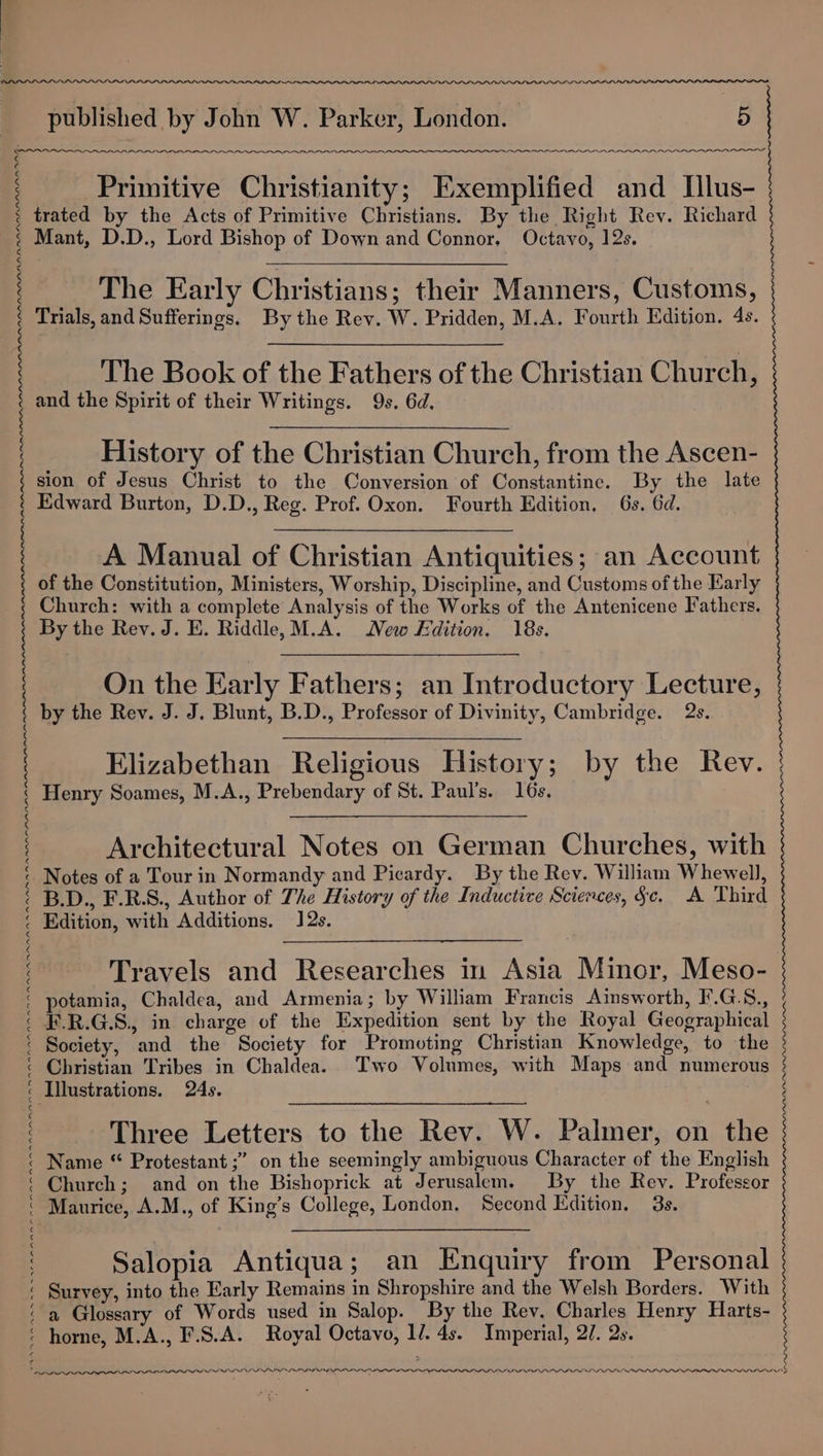 ~~ PAA AAO Primitive Christianity; Exemplified and Illus- trated by the Acts of Primitive Christians. By the Right Rev. Richard Mant, D.D., Lord Bishop of Down and Connor. Octavo, 12s. The Early Christians; their Manners, Customs, Trials, and Sufferings. By the Rev. W. Pridden, M.A. Fourth Edition. 4s. The Book of the Fathers of the Christian Church, and the Spirit of their Writings. 9s. 6d. History of the Christian Church, from the Ascen- sion of Jesus Christ to the Conversion of Constantine. By the late Edward Burton, D.D., Reg. Prof. Oxon. Fourth Edition. 6s. 6d. A Manual of Christian Antiquities; an Account of the Constitution, Ministers, Worship, Discipline, and Customs of the Early Church: with a complete Analysis of the Works of the Antenicene Fathers. By the Rev. J. E. Riddle, M.A. New Edition. 18s. On the Early Fathers; an Introductory Lecture, by the Rev. J. J. Blunt, B.D., Professor of Divinity, Cambridge. 2s. Elizabethan Religious History; by the Rev. | Henry Soames, M.A., Prebendary of St. Paul's. 16s. Architectural Notes on German Churches, with Notes of a Tour in Normandy and Picardy. By the Rev. William Whewell, B.D., F.R.S., Author of The History of the Inductive Sciences, §c. A Third Edition, with Additions. 12s. Travels and Researches in Asia Minor, Meso- potamia, Chaldea, and Armenia; by William Francis Ainsworth, F.G.S., F.R.G.S., in charge of the Expedition sent by the Royal Geographical Society, and the Society for Promoting Christian Knowledge, to the Christian Tribes in Chaldea. Two Volumes, with Maps and numerous Illustrations. 24s. Three Letters to the Rev. W. Palmer, on the Name “ Protestant ;” on the seemingly ambiguous Character of the English Church; and on the Bishoprick at Jerusalem. By the Rev. Professor Maurice, A.M., of King’s College, London. Second Edition. 3s. Salopia Antiqua; an Enquiry from Personal Survey, into the Early Remains in Shropshire and the Welsh Borders. With a Glossary of Words used in Salop. By the Rev. Charles Henry Harts- horne, M.A., F.S.A. Royal Octavo, li. 4s. Imperial, 2/7. 2s. LPP IOLA ILI III OPIOID ALO 