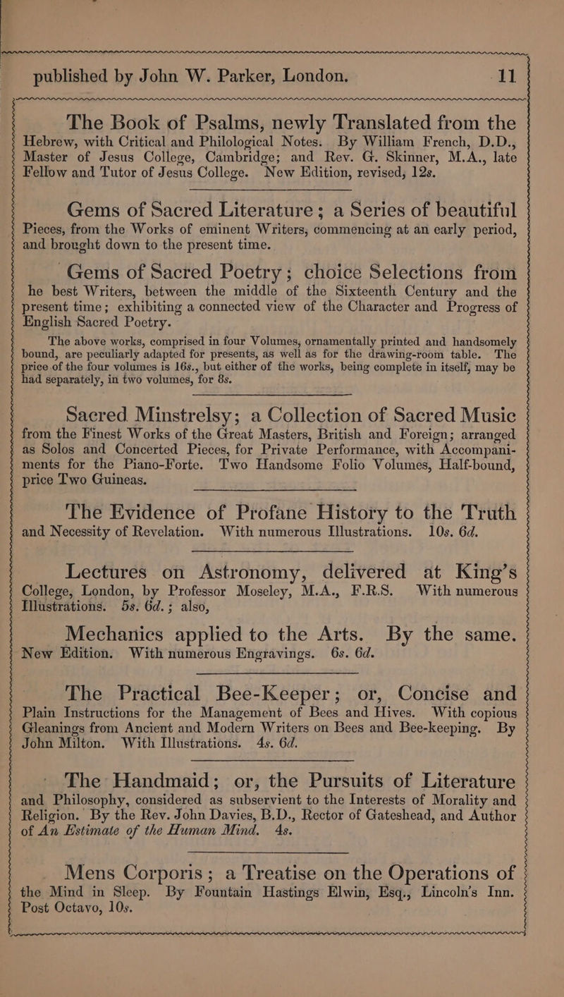 The Book of Psalms, newly Translated from the Hebrew, with Critical and Philological Notes. By William French, D.D., Master of Jesus College, Cambridge; and Rev. G. Skinner, M.A., late Fellow and Tutor of Jesus College. New Edition, revised, 12s. Gems of Sacred Literature; a Series of beautiful Pieces, from the Works of eminent Writers, commencing at an early period, and brought down to the present time. Gems of Sacred Poetry; choice Selections from he best Writers, between the middle of the Sixteenth Century and the present time; exhibiting a connected view of the Character and Progress of 3 } English Sacred Poetry. The above works, comprised in four Volumes, ornamentally printed and handsomely 3 ; bound, are peculiarly adapted for presents, as well as for the drawing-room table. The price of the four volumes is 16s., but either of the works, being complete in itself, may be ' had separately, in two volumes, for 8s. | Sacred Minstrelsy; a Collection of Sacred Music . from the Finest Works of the Great Masters, British and Foreign; arranged / as Solos and Concerted Pieces, for Private Performance, with Accompani- . ments for the Piano-Forte. Two Handsome Folio Volumes, Half-bound, price Two Guineas. The Evidence of Profane History to the Truth - and Necessity of Revelation. With numerous Illustrations. 10s. 6d. ) Lectures on Astronomy, delivered at King’s | College, London, by Professor Moseley, M.A., F.R.S. With numerous . Illustrations. 5s. 6d.; also, Mechanics applied to the Arts. By the same. New Edition. With numerous Engravings. 6s. 6d. The Practical Bee-Keeper; or, Concise and Plain Instructions for the Management of Bees and Hives. With copious Gleanings from Ancient and Modern Writers on Bees and Bee-keeping. By . John Milton. With Illustrations. 4s. 6d. The Handmaid; or, the Pursuits of Literature and Philosophy, considered as subservient to the Interests of Morality and Religion. By the Rev. John Davies, B.D., Rector of Gateshead, and Author of An Estimate of the Human Mind. 4s. Mens Corporis; a Treatise on the Operations of the Mind in Sleep. By Fountain Hastings Elwin, Esq., Lincoln’s Inn. Post Octavo, 10s.