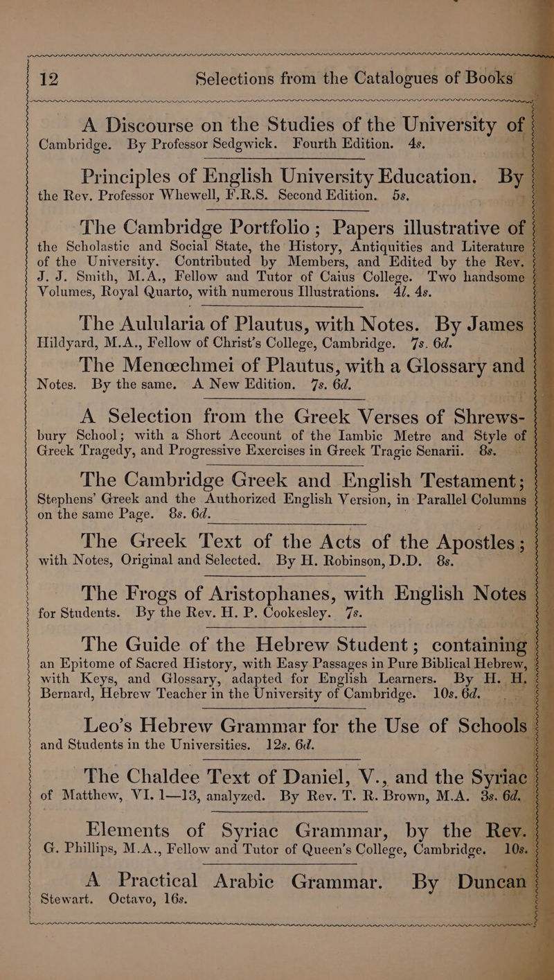 12 Selections from the Catalogues of Books areas IPOD DDD DDD DODPEPLPPLI DIO o”1” rrerlPe er www OOLOLOLOLILLIIOL_IELLOLELLLOLEILLGI£oeeeeaee ss \AINIININA NT aaa A Discourse on the Studies of the Univer sl of Cambridge. By Professor Sedewick. Fourth Edition. 4s. t Principles of English University Education. BM the Rev. Professor Whewell, F.R.S. Second Edition. 5s. | oe LARA ARRAN a AA. a3 —- ——. 5 - oe = v _ e ENN ENNIS AI DIAN INNER RIN os ta a NS LLLP The Cambridge Portfolio; Papers illustrative of the Scholastic and Social State, the aed Antiquities and Literature | of the University. Contributed by Members, and Edited by the Rev. | J.J. Smith, M.A., Fellow and Tutor of Caius College. Two handsome ¢ Volumes, Royal Quarto, with numerous Illustrations. 4/. 4s. The Aulularia of Plautus, with Notes. By James Hildyard, M.A., Fellow of Christ’s College, Cambridge. 7s. 6d. The Menicechmei of Plautus, with a Glossary and Notes. By the same. A New Edition. 7s. 6d. A Selection from the Greek Verses of Shrew ; bury School; with a Short Account of the Iambic Metre and Style of } Greek Tragedy, and Progressive Exercises in Greek Tragic Senarii. 85. | The Cambridge Greek and English Testament; { Stephens’ Greek and the Authorized English Version, i in Parallel Column | on the same Page. 8s. 6d. The Greek Text of the Acts of the Apostles ; i with Notes, Original and Selected. By H. Robinson, D.D. 8s. Es. The Frogs of Aristophanes, with English Notes for Students. By the Rev. H. P. Cookesley. 7s. The Guide of the Hebrew Student; containing | an Epitome of Sacred History, with Easy Passages in Pure Biblical Hebrew, with Keys, and Glossary, adapted for English Learners. By H. H, Bernard, Hebrew Teacher in the University of Cambridge. 10s. 6d. Leo’s Hebrew Grammar for the Use of Schools : and Students in the Universities. 12s. 6d. The Chaldee Text of Daniel, V., and the Syriac | of Matthew, VI. 1—13, analyzed. By Rev. T. R. Breer. M.A. 33. Gage ARRRRARRKAAAAWARARANREAAAD . ig ex) ans arth atti iain . 1 Pr ee a — ete Pe Elements of Syriac Grammar, by the Rev. | G. Phillips, M.A., Fellow and Tutor of Gear ccs Cambridge. 10 IIe” OOOO PPI II PIPPI OOOO A Practical Arabic Grammar. By Doncaa Stewart. Octavo, 16s. PPI LIVI IO Anan, A.
