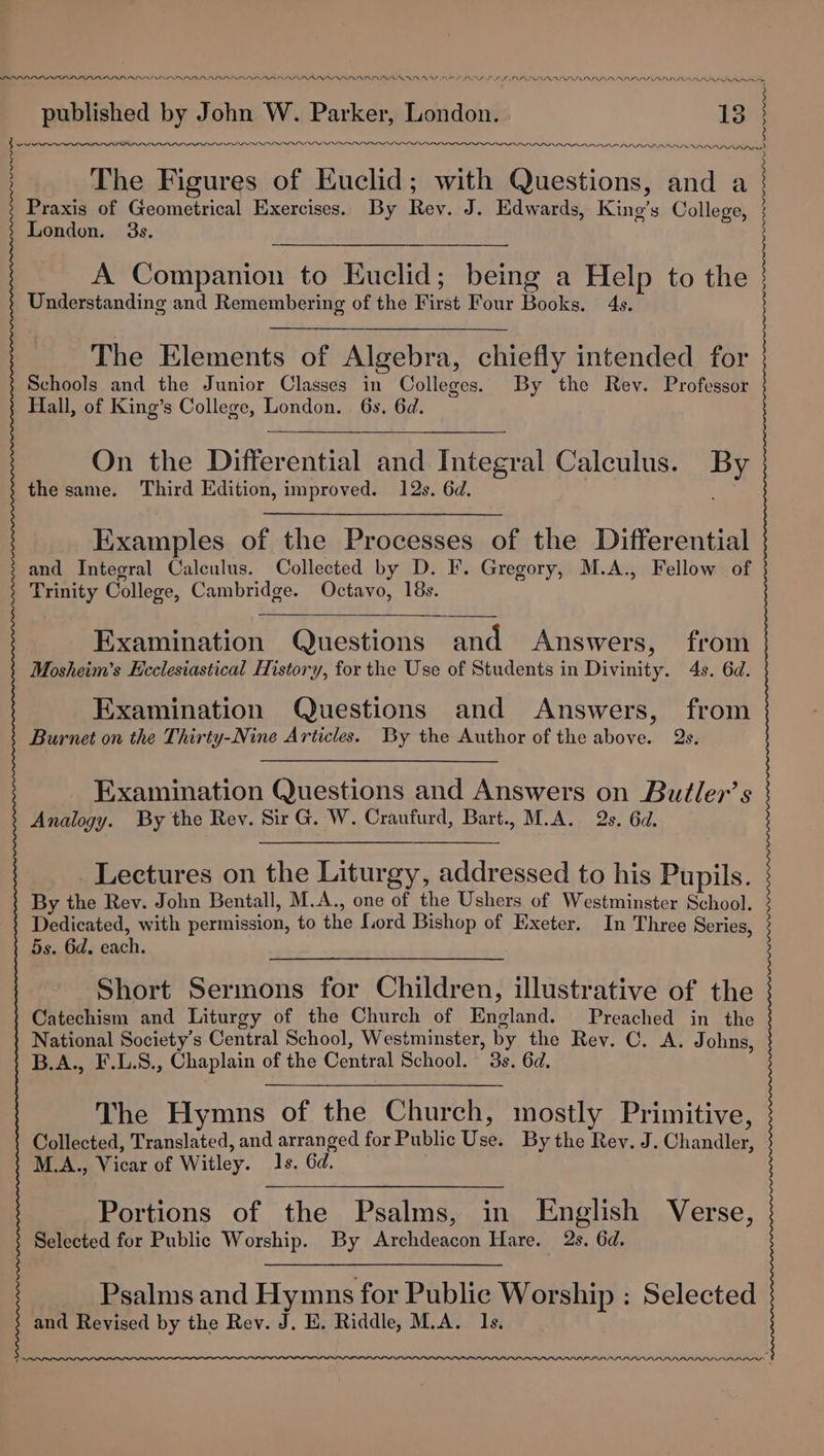published by John W. Parker, London. 13 | PEE Ne LPO PAD AAI IMA LRAALADRA RAR) Yew The Figures of Euclid; with Questions, and a Praxis of Geometrical Exercises. By Rev. J. Edwards, Kino’s College, London. 3s. : A Companion to Euclid; being a Help to the Understanding and Remembering of the First Four Books. 4s. The Elements of Algebra, chiefly intended for Schools and the Junior Classes in Colleges. By the Rev. Professor Hall, of King’s College, London. 6s. 6d. On the Differential and Integral Calculus. By the same. Third Edition, improved. 12s. 6d. Examples of the Processes of the Differential and Integral Calculus. Collected by D. I. Gregory, M.A., Fellow of Trinity College, Cambridge. Octavo, 18s. Examination Questions and Answers, from Mosheim’s Ecclesiastical History, for the Use of Students in Divinity. 4s. 6d. Examination Questions and Answers, from Burnet on the Thirty-Nine Articles. By the Author of the above. Qs. Examination Questions and Answers on Butler’s Analogy. By the Rey. Sir G. W. Craufurd, Bart., M.A. 2s. 6d. Lectures on the Liturgy, addressed to his Pupils. By the Rev. John Benitall, M.A., one of the Ushers of Westminster School. Dedicated, with permission, to the {iord Bishop of Exeter. In Three Series, 5s. 6d. each. a Short Sermons for Children, illustrative of the Catechism and Liturgy of the Church of England. Preached in the National Society's Central School, Westminster, by the Rev. C. A. Johns, B.A., F.L.S., Chaplain of the Central School. 3s. 6d. The Hymns of the Church, mostly Primitive, Collected, Translated, and arranged for Public Use. By the Rey. J. Chandler, M.A., Vicar of Witley. 1s. Gd. Portions of the Psalms, in English Verse, Selected for Public Worship. By Archdeacon Hare. 2s. 6d. Psalms and Hymns for Public Worship : Selected and Revised by the Rev. J. E. Riddle, M.A. 1s, PALL PALI