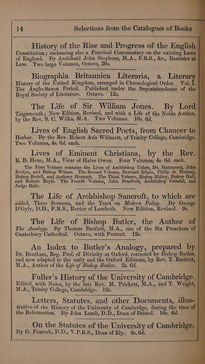 PL PL LLL ELL LLL LLL History of the Rise and Progress of the English Constitution ; embracing also a Practical Commentary on the existing Laws | of England. By Archibald John Stephens, M.A., F.R.S., &amp;c., Barrister at | Law. Two large Volumes, Octavo, 30s. | Biographia Britannica Literaria, a Literary | History of the United Kingdom, arranged in Chronological Order. Vol. I. | The Anglo-Saxon Period. Published under the Superintendence of the | Royal Society of Literature. Octavo. 12s. The Life of Sir William Jones. By Lord } Teignmouth; New Edition, Revised, and with a Life of the Noble Author, } by the Rev. 8. C. Wilks, M.A. er) Volumes. 10s. 6d. : Lives of English Sacred Poets, from Chaucer { Herber. By the Rev. Robert Aris Willmott, of Trinity College, Cambridge. Two Volumes, 4s. 6d. each. Lives of Eminent Christians, by the Rev. } R. B. Hone, M.A., Vicar of Hales Owen. Four Volumes, 4s. 6d. each. ia The First Volume contains the Lives of Archbishop Usher, Dr. Hammond, John } Evelyn, and Bishop Wilson. The Second Volume, Bernard Gilpin, Philip de Mornay, } Bishop Bedell, and Anthony Horneck. The Third Volume, Bishop Ridley, Bishop Hall, 5 and Robert Boyle. The Fourth Volume, John Bradford, Archbishop Grindal, and } Judge Hale. Q The Life of Archbishop Sancroft, to which are } added, Three Sermons, and the Tract on Modern Policy. By George i Dp Oyly, D.D., F.R.S., Rector of Lambeth. New Edition, Revised. 9s. $ The Life of Bishop Butler, the Author of f The Analogy. By Thomas Bartlett, M.A., one of the Six Preachers of 7 Canterbury Cathedral. Octavo, with Portrait. 19s. a An Index to Butler’s Analogy, prepared wt i Dr. Bentham, Reg. Prof. of Divinity at Oxford, corrected by Bishop Pu and now adapted to the early and the Oxford Editions, by Rev. T. Bartlett, | M.A., Author of the Life of Bishop Butler. 2s. 6d. | Fuller’s History of the University of Cambridge. | } Edited, with Notes, by the late Rev. M. Prickett, M.A., and T, Woe M.A. , Trinity College, Cambridge. 12s. Letters, Statutes, and other Documents, illus- | 3 trative of the Hitiirs of the Walyesiy of Cambridge, during the time of | the Reformation. By John Lamb, D.D., Dean of Bristol. 10s. 6d. On the Statutes of the University of Cambridge: By G. Peacock, D. D., ee P, R. S., Dean of Ely. Os, 6d.. ; Ip ~