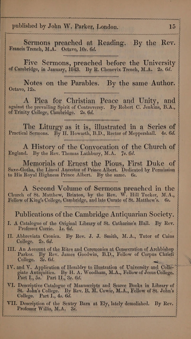 re enn nnn Ann nnn nnnnnnnnnounnnnnnnan ; Sermons preached at Reading. By the Rev. Francis Trench, M.A. Octavo, 10s. 6d. : a“ LLIN LOL Five Sermons, preached before the University of Cambridge, in January, 1843. By R. Cheneyix Trench, M.A. 2s. 6d. LLNINININL IVNINIKININTNINININL LN LN INI SNIN NIN. Notes on the Parables. By the same Author. Octavo, 12s. A Plea for Christian Peace and Unity, and against the prevailing Spirit of Controversy. By Robert C. Jenkins, B.A., of Trinity College, Cambridge. 2s. 6d. s S The Liturgy as it is, illustrated in a Series of Practical Sermons. By H. Howarth, B.D., Rector of Meppershall. 4s. 6d. A History of the Convocation of the Church of England. By the Rev. Thomas Lathbury, M.A. 7s. 6d. Memorials of Ernest the Pious, First Duke of Saxe-Gotha, the Lineal Ancestor of Prince Albert. Dedicated by Permission to His Royal Highness Prince Albert. By the same. 6s. a a a eee aaa aaa ata atAlatat ala tatitataatatatn tal atatatata ta tatata tata tanta tatatan A Second Volume of Sermons preached in the Church of St. Matthew, Brixton, by the Rev. W. Hill Tucker, M.A.,, Fellow of King’s College, Cambridge, and late Curate of St. Matthew’s. 6s. Publications of the Cambridge Antiquarian Society. I. A Catalogue of the Original Library of St. Catharine’s Hall. By Rev. Professor Corrie. Ils. 6d. II. Abbreviata Cronica. By Rev. J. J. Smith, M.A., Tutor of Caius College. 2s. 6d. III. An Account of the Rites and Ceremonies at Consecration of Archbishop Parker. By Rev. James Goodwin, B.D,, Fellow of Corpus Christi College. 3s. 6d. aaa IV. and V. Application of Heraldry to illustration of University and Colle-* giate Antiquities. By H. A. Woodham, M.A., Fellow of Jesus College. Part I., 5s. Part II., 3s. 6d. VI. Descriptive Catalogue of Manuscripts and Scarce Books in Library of St. John’s College. By Rey. B, M. Cowie, M.A., Fellow of St. John’s College. Part I., 4s. 6d. VII. Description of the Sextry Barn at Ely, lately demolished. By Rev. Professor Willis, M.A. 3s. RIRIINIRINININININIRININ INI IRL AL ALL PRIN IRL RL OLR IR PNP PRL IR PPI PRAIA DEPP PEP PPP IIIS . WPINININININ IR POLL RIN IN LRN LN INN IRL LN LOPLI LN ILS LPL IOL LL LL SLL LLL LS LOLOLOLONLN OLN LN LRA ALN SAS LOL, &lt; &lt;¢ ¢ ¢ ¢ LINE L IIPS DADA
