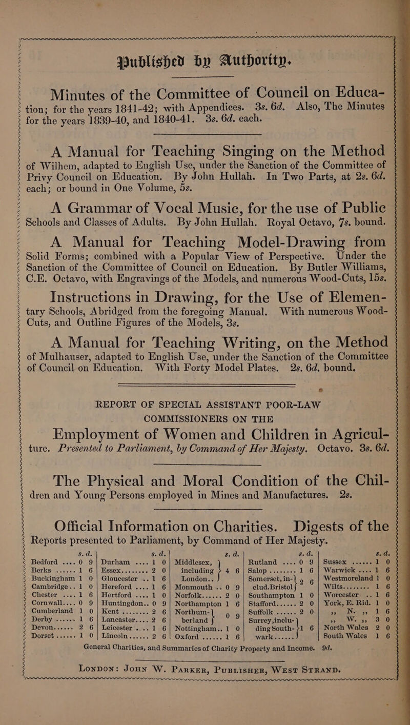 PLFA YS SAPP AE NUM EN UV a PPP PLOPPPLLPPPPPBLAD PPL PP PPP PPP PPL LLP PPI LAP SF PRN INR NTIN VINNY LPLPLL LIS n WPL LLP LLL LPN MLPA AAA ADDI ADI NNALI WIN Minutes of the Committee of Council on Educa- tion; for the years 1841-42; with Appendices. 3s. 6d. Also, The Minutes for the years 1839-40, and 1840-41. 3s. 6d. each. A Manual for Teaching Singing on the Method of Wilhem, adapted to English Use, under the Sanction of the Committee of — Privy Council on Education. By John Hullah. In Two Parts, at 2s. 6d. each; or bound in One Volume, 5s. A Grammar of Vocal Music, for the use of Public } Schools and Classes of Adults. By John Hullah. Royal Octavo, 7s. bound. — A Manual for Teaching Model-Drawing from Solid Forms; combined with a Popular View of Perspective. Under the Sanction of the Committee of Council on Education. By Butler Williams, C.E. Octavo, with Engravings of the Models, and numerous Wood-Cuts, lds. Instructions in Drawing, for the Use of Elemen-_ | tary Schools, Abridged from the foregoing Manual. With numerous Wood- Cuts, and Outline Figures of the Models, 3s. A Manual for Teaching Writing, on the Method of Mulhauser, adapted to English Use, under the Sanction of the Committee of Council on Education. With Forty Model Plates. 2s. 6d. bound. : e REPORT OF SPECIAL ASSISTANT POOR-LAW COMMISSIONERS ON THE Employment of Women and Children in Agricul- ture. Presented to Parliament, by Command of Her Majesty. Octavo. 3s. 6d. The Physical and Moral Condition of the Chil- dren and Young Persons employed in Mines and Manufactures. 2s. Official Information on Charities. Digests of the. Reports presented to Parliament, by Command of Her Majesty. Sate s. d. $. a. Sos Suds Bedford .... 0 9| Durham .... 1 0] Middlesex, Rutland .... 0 9 | Sussex ...... 1 0 Berks ...... TGs) SESSOxKvs arses o's 0 including ; 4 6} Salop........ 1 6 | Warwick .... 1 6 Buckingham 1 0 | Gloucester ..1 6 London... Somerset, in- 6 Westmoreland 1 0 Cambridge.. 1 0 | Hereford .... 1 6 | Monmouth .. 0 9 EB cbeicit Wilts .Acderem 1 6 Chester .... 1 6 | Hertford .... 1 0| Norfolk...... 2 0| Southampton 1 0 | Worcester ..1 6 Cornwall.... 0 9 | Huntingdon.. 0 9] Northampton 1 6 | Stafford...... 2 0| York, E. Rid. 1 0 Cumberland 1 0 | Kent ........ 2 6| Northum- g | Suffolk ...... 2 0 sy Nees, 196 Derby ....-. 1 6 | Lancaster.... 2 6 berland } Surrey ,inclu- a We gp Devon...... 2 6 | Leicester .... 1 6] Nottingham.. 1 0 ding south: 1 6 | North Wales 2 0 Dorset «....: LO | Lincoln... est 2°6|Oxford rae 16 wark...... South Wales 1 6 General Charities, and Summaries of Charity Property and Income. 9d. Lonpon: Jouy W. Parker, PusiisHer, WEST STRAND. We err