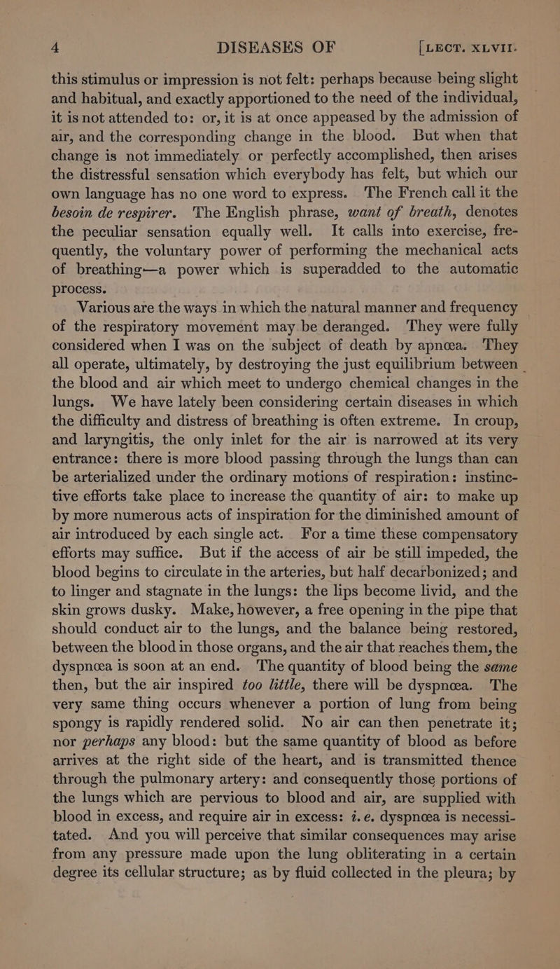 this stimulus or impression is not felt: perhaps because being slight and habitual, and exactly apportioned to the need of the individual, it is not attended to: or, it is at once appeased by the admission of air, and the corresponding change in the blood. But when that change is not immediately or perfectly accomplished, then arises the distressful sensation which everybody has felt, but which our own language has no one word to express. The French call it the besoin de respirer. The English phrase, want of breath, denotes the peculiar sensation equally well. It calls into exercise, fre- quently, the voluntary power of performing the mechanical acts of breathing—a power which is superadded to the automatic process. Various are the ways in which the natural manner and frequency of the respiratory movement may be deranged. They were fully considered when I was on the subject of death by apnoea. They all operate, ultimately, by destroying the just equilibrium between _ the blood and air which meet to undergo chemical changes in the lungs. We have lately been considering certain diseases in which the difficulty and distress of breathing is often extreme. In croup, and laryngitis, the only inlet for the air is narrowed at its very entrance: there is more blood passing through the lungs than can be arterialized under the ordinary motions of respiration: instinc- tive efforts take place to increase the quantity of air: to make up by more numerous acts of inspiration for the diminished amount of air introduced by each single act. For a time these compensatory efforts may suffice. But if the access of air be still impeded, the blood begins to circulate in the arteries, but half decarbonized; and to linger and stagnate in the lungs: the lips become livid, and the skin grows dusky. Make, however, a free opening in the pipe that should conduct air to the lungs, and the balance being restored, between the blood in those organs, and the air that reaches them, the dyspnoea is soon at an end. The quantity of blood being the same then, but the air inspired too little, there will be dyspnea. The very same thing occurs whenever a portion of lung from being spongy is rapidly rendered solid. No air can then penetrate it; nor perhaps any blood: but the same quantity of blood as before arrives at the right side of the heart, and is transmitted thence through the pulmonary artery: and consequently those portions of the lungs which are pervious to blood and air, are supplied with blood in excess, and require air in excess: 7.e. dyspnoea is necessi- tated. And you will perceive that similar consequences may arise from any pressure made upon the lung obliterating in a certain degree its cellular structure; as by fluid collected in the pleura; by