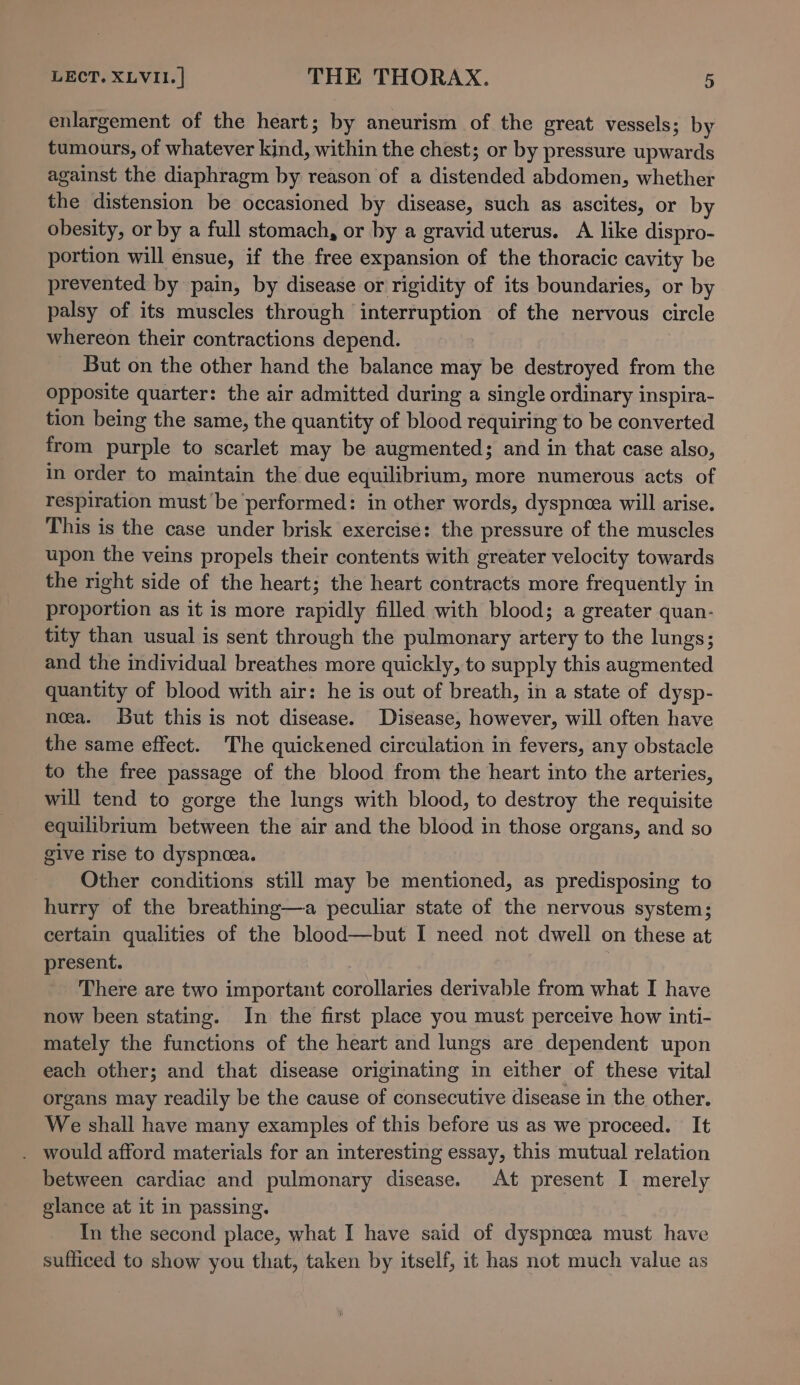 enlargement of the heart; by aneurism of the great vessels; by tumours, of whatever kind, within the chest; or by pressure upwards against the diaphragm by reason of a distended abdomen, whether the distension be occasioned by disease, such as ascites, or by obesity, or by a full stomach, or by a gravid uterus. A like dispro- portion will ensue, if the free expansion of the thoracic cavity be prevented by pain, by disease or rigidity of its boundaries, or by palsy of its muscles through interruption of the nervous circle whereon their contractions depend. But on the other hand the balance may be destroyed from the opposite quarter: the air admitted during a single ordinary inspira- tion being the same, the quantity of blood requiring to be converted from purple to scarlet may be augmented; and in that case also, in order to maintain the due equilibrium, more numerous acts of respiration must be performed: in other words, dyspnea will arise. This is the case under brisk exercise: the pressure of the muscles upon the veins propels their contents with greater velocity towards the right side of the heart; the heart contracts more frequently in proportion as it is more rapidly filled with blood; a greater quan- tity than usual is sent through the pulmonary artery to the lungs; and the individual breathes more quickly, to supply this augmented quantity of blood with air: he is out of breath, in a state of dysp- nea. But this is not disease. Disease, however, will often have the same effect. The quickened circulation in fevers, any obstacle to the free passage of the blood from the heart into the arteries, will tend to gorge the lungs with blood, to destroy the requisite equilibrium between the air and the blood in those organs, and so give rise to dyspneea. Other conditions still may be mentioned, as predisposing to hurry of the breathing—a peculiar state of the nervous system; certain qualities of the blood—but I need not dwell on these at present. : There are two important corollaries derivable from what I have now been stating. In the first place you must perceive how inti- mately the functions of the heart and lungs are dependent upon each other; and that disease originating in either of these vital organs may readily be the cause of consecutive disease in the other. We shall have many examples of this before us as we proceed. It . would afford materials for an interesting essay, this mutual relation between cardiac and pulmonary disease. At present I merely glance at it in passing. In the second place, what I have said of dyspnoea must have sufficed to show you that, taken by itself, it has not much value as