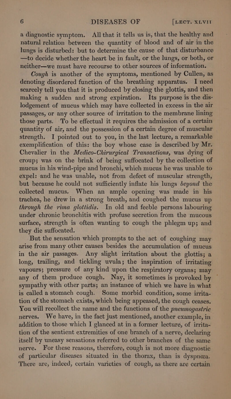 a diagnostic symptom. All that it tells us is, that the healthy and natural relation between the quantity of blood and of air in the lungs is disturbed: but to determine the cause of that disturbance —to decide whether the heart be in fault, or the lungs, or both, or neither—we must have recourse to other sources of information. Cough is another of the symptoms, mentioned by Cullen, as denoting disordered function of the breathing apparatus. I need scarcely tell you that it is produced by closing the glottis, and then making a sudden and strong expiration. Its purpose is the dis- lodgement of mucus which may have collected in excess in the air passages, or any other source of irritation to the membrane lining those parts. To be effectual it requires the admission of a certain quantity of air, and the possession of a certain degree of muscular | strength. I pointed out to you, in the last lecture, a remarkable exemplification of this: the boy whose case is described by Mr. Chevalier in the Medico-Chirurgical Transactions, was dying of croup; was on the brink of being suffocated by the collection of mucus in his wind-pipe and bronchi, which mucus he was unable to expel: and he was unable, not from defect of muscular strength, but because he could not sufficiently inflate his lungs beyond the collected mucus. When an ample opening was made in his trachea, he drew in a strong breath, and coughed the mucus up through the rima glottidis. In old and feeble persons labouring under chronic bronchitis with profuse secretion from the mucous surface, strength is often wanting to cough the phlegm up; and they die suffocated. But the sensation which prompts to the act of coughing may arise from many other causes besides the accumulation of mucus in the air passages. Any slight irritation about the glottis; a long, trailing, and tickling uvula; the inspiration of irritating vapours; pressure of any kind upon the respiratory organs; may any of them produce cough. Nay, it sometimes is provoked by ~ sympathy with other parts; an instance of which we have in what — is called a stomach cough. Some morbid condition, some irrita- tion of the stomach exists, which being appeased, the cough ceases. You will recollect the name and the functions of the pneumogastric nerves. We have, in the fact just mentioned, another example, in addition to those which I glanced at in a former lecture, of irrita- tion of the sentient extremities of one branch of a nerve, declaring itself by uneasy sensations referred to other branches of the same nerve. For these reasons, therefore, cough is not more diagnostic of particular diseases situated in the thorax, than is dyspneea. There are, indeed, certain varieties of cough, as there are certain