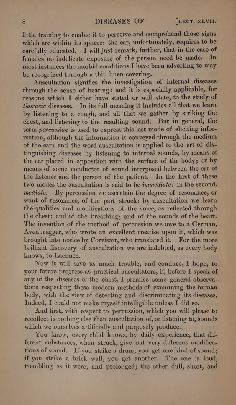 little training to enable it to perceive and comprehend those signs which are within its sphere: the ear, unfortunately, requires to be carefully educated. I will just remark, further, that in the case of females no indelicate exposure of the person need be made. In most instances the morbid conditions I have been adverting to may be recognized through a thin linen covering. | Auscultation signifies the investigation of internal diseases through the sense of hearing: and it is especially applicable, for reasons which I either have stated or will state, to the study of thoracic diseases. In its full meaning it includes all that we learn by listening to a cough, and all that we gather by striking the chest, and listening to the resulting sound. But in general, the term percussion is used to express this last mode of eliciting infor-_ mation, although the information is conveyed through the medium — of the ear: and the word auscultation is applied to the art of dis- tinguishing diseases by listening to internal sounds, by means of the ear placed in apposition with the surface of the body; or by means of some conductor of sound interposed between the ear of the listener and the person of the patient. In the first of these two modes the auscultation is said to be immediate; in the second, mediate. By percussion we ascertain the degree of resonance, or want of resonance, of the part struck: by auscultation we learn the qualities and modifications of the voice, as reflected through the chest; and of the breathing; and of the sounds of the heart. The invention of the method of percussion we owe to a German, Avenbrugger, who wrote an excellent treatise upon it, which was brought into notice by Corvisart, who translated it. For the more brillant discovery of auscultation we are indebted, as every body knows, to Laennec. Now it will save us much trouble, and conduce, I hope, to your future progress as practical auscultators, if, before I speak of any of the diseases of the chest, I premise some general observa- tions respecting these modern methods of examining the human body, with the view of detecting and discriminating its diseases. Indeed, I could not make myself intelligible unless I did so. And first, with respect to percussion, which you will please to recollect is nothing else than auscultation of, or listening to, sounds which we ourselves artificially and purposely produce., You know, every child knows, by daily experience, that dif- ferent substances, when struck, give out very different modifica- tions of sound. If you strike a drum, you get one kind of sound; if you strike a brick wall, you get another. The one is loud, trembling as it were, and prolonged; the other dull, short, and