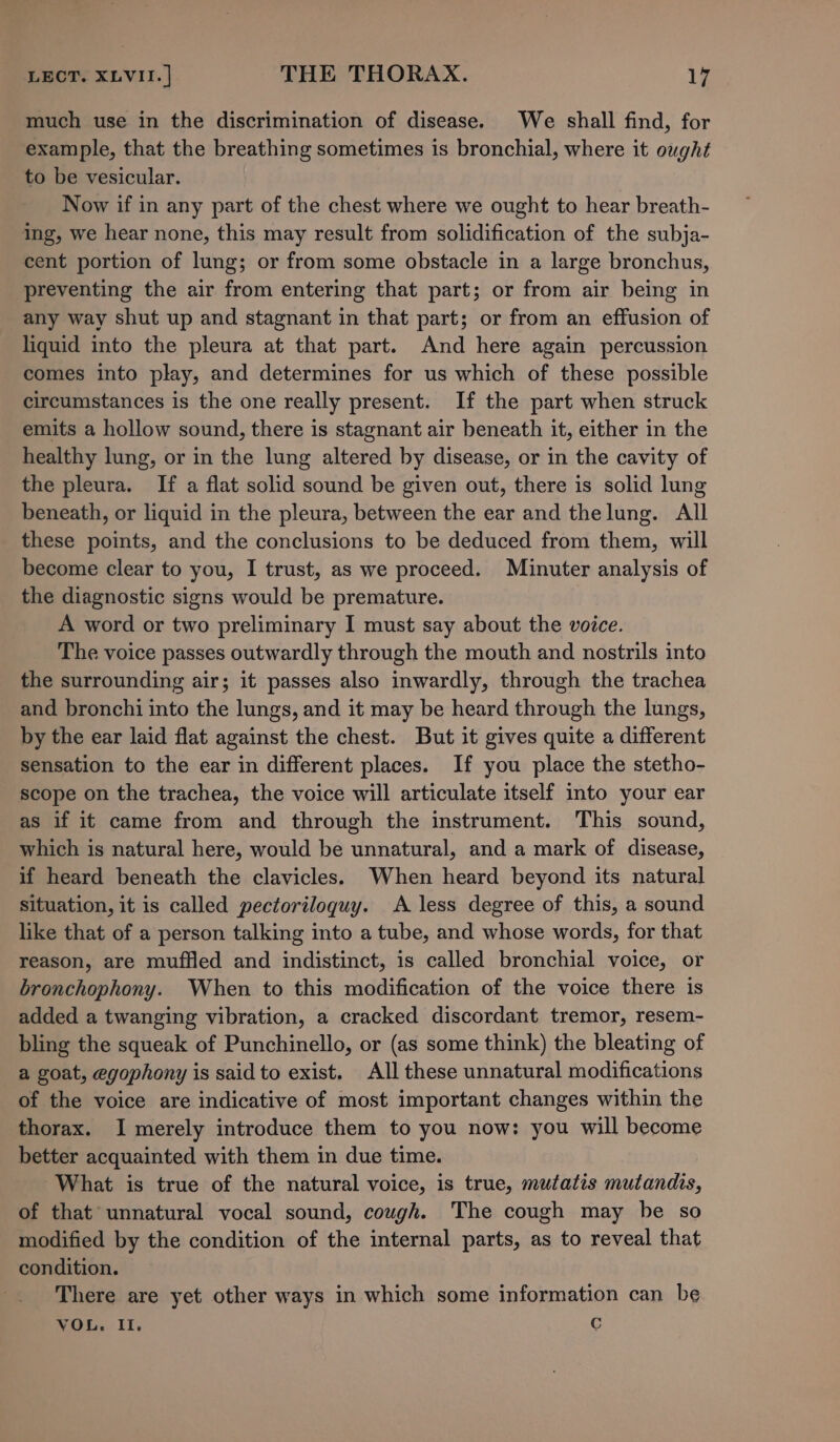 much use in the discrimination of disease. We shall find, for example, that the breathing sometimes is bronchial, where it ought to be vesicular. Now if in any part of the chest where we ought to hear breath- ing, we hear none, this may result from solidification of the subja- cent portion of lung; or from some obstacle in a large bronchus, preventing the air from entering that part; or from air being in any way shut up and stagnant in that part; or from an effusion of liquid into the pleura at that part. And here again percussion comes into play, and determines for us which of these possible circumstances is the one really present. If the part when struck emits a hollow sound, there is stagnant air beneath it, either in the healthy lung, or in the lung altered by disease, or in the cavity of the pleura. If a flat solid sound be given out, there is solid lung beneath, or liquid in the pleura, between the ear and thelung. All these points, and the conclusions to be deduced from them, will become clear to you, I trust, as we proceed. Minuter analysis of the diagnostic signs would be premature. A word or two preliminary I must say about the voice. The voice passes outwardly through the mouth and nostrils into the surrounding air; it passes also inwardly, through the trachea and bronchi into the lungs, and it may be heard through the lungs, by the ear laid flat against the chest. But it gives quite a different sensation to the ear in different places. If you place the stetho- scope on the trachea, the voice will articulate itself into your ear as if it came from and through the instrument. This sound, which is natural here, would be unnatural, and a mark of disease, if heard beneath the clavicles. When heard beyond its natural situation, it is called pectoriloquy. A less degree of this, a sound like that of a person talking into a tube, and whose words, for that reason, are muffled and indistinct, is called bronchial voice, or bronchophony. When to this modification of the voice there is added a twanging vibration, a cracked discordant tremor, resem- bling the squeak of Punchinello, or (as some think) the bleating of a goat, egophony is said to exist. All these unnatural modifications of the voice are indicative of most important changes within the thorax. I merely introduce them to you now: you will become better acquainted with them in due time. What is true of the natural voice, is true, mutatis mutandis, of that unnatural vocal sound, cough. The cough may be so modified by the condition of the internal parts, as to reveal that condition. There are yet other ways in which some information can be VOL. I. C