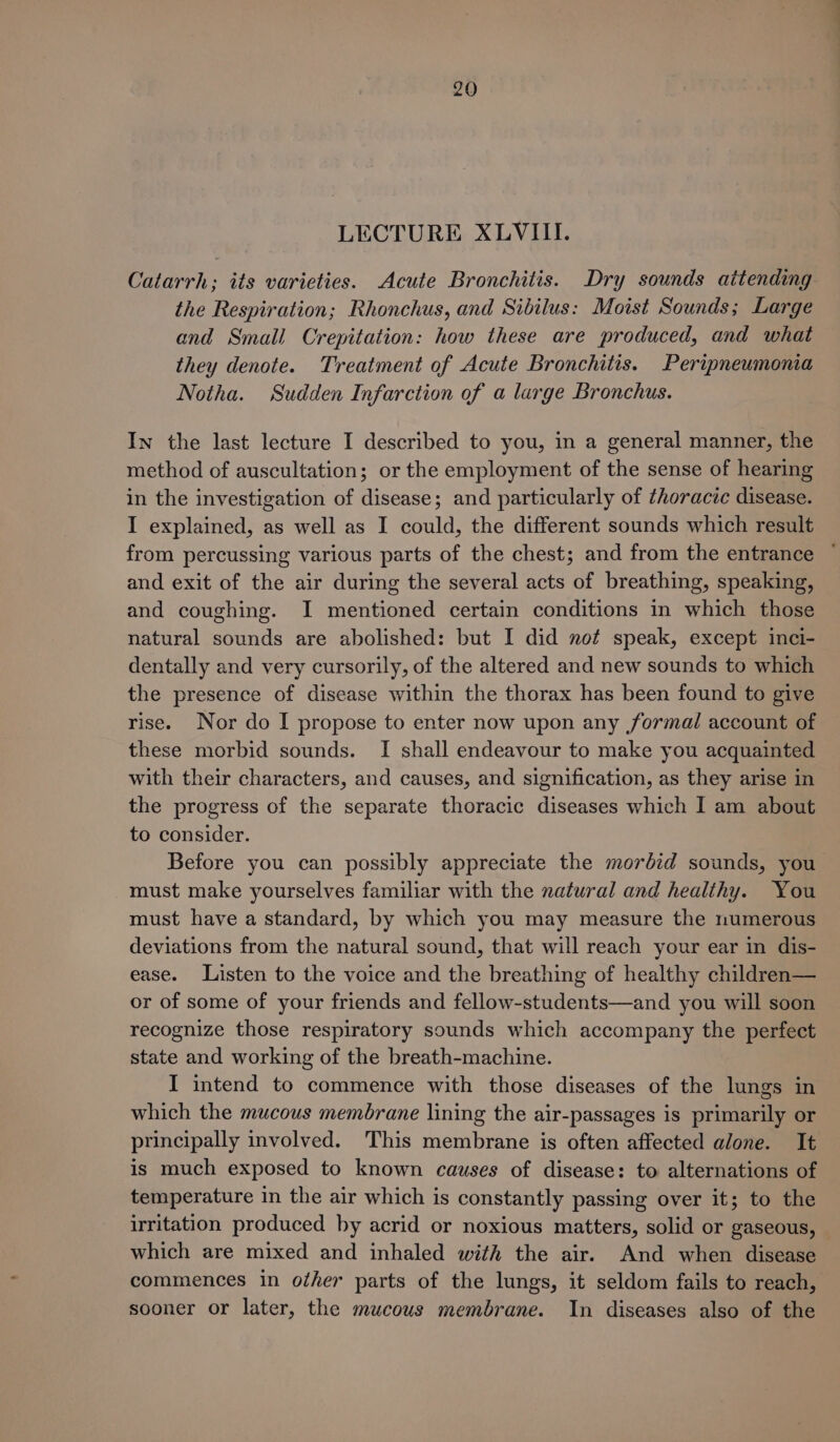 LECTURE XLVIII. Catarrh; its varieties. Acute Bronchitis. Dry sounds attending the Respiration; Rhonchus, and Sibilus: Moist Sounds; Large and Small Crepitation: how these are produced, and what they denote. Treatment of Acute Bronchitis. Peripneumonia Notha. Sudden Infarction of a large Bronchus. In the last lecture I described to you, in a general manner, the method of auscultation; or the employment of the sense of hearing in the investigation of disease; and particularly of thoracic disease. I explained, as well as I could, the different sounds which result from percussing various parts of the chest; and from the entrance ~ and exit of the air during the several acts of breathing, speaking, and coughing. I mentioned certain conditions in which those natural sounds are abolished: but I did not speak, except inci- dentally and very cursorily, of the altered and new sounds to which the presence of disease within the thorax has been found to give rise. Nor do I propose to enter now upon any formal account of these morbid sounds. I shall endeavour to make you acquainted with their characters, and causes, and signification, as they arise in the progress of the separate thoracic diseases which I am about to consider. Before you can possibly appreciate the mordid sounds, you must make yourselves familiar with the natural and healihy. You must have a standard, by which you may measure the numerous deviations from the natural sound, that will reach your ear in dis- ease. Listen to the voice and the breathing of healthy children— or of some of your friends and fellow-students—and you will soon recognize those respiratory sounds which accompany the perfect state and working of the breath-machine. I intend to commence with those diseases of the lungs in which the mucous membrane lining the air-passages is primarily or principally involved. This membrane is often affected alone. It is much exposed to known causes of disease: to alternations of temperature in the air which is constantly passing over it; to the irritation produced by acrid or noxious matters, solid or gaseous, which are mixed and inhaled with the air. And when disease commences in other parts of the lungs, it seldom fails to reach, sooner or later, the mucous membrane. In diseases also of the