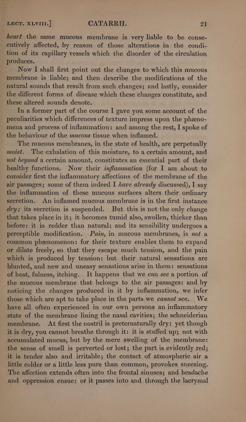 heart the same mucous membrane is very liable to be conse- cutively affected, by reason of those alterations in the condi- tion of its capillary vessels which the disorder of the circulation produces. Now I shall first point out the changes to which this mucous membrane is liable; and then describe the modifications of the natural sounds that result from such changes; and lastly, consider the different forms of disease which these changes constitute, and these altered sounds denote. In a former part of the course I gave you some account of the peculiarities which differences of texture impress upon the pheno- mena and process of inflammation: and among the rest, I spoke of the behaviour of the mucous tissue when inflamed. | The mucous membranes, in the state of health, are perpetually moist. ‘The exhalation of this moisture, to a certain amount, and not beyond a certain amount, constitutes an essential part of their healthy functions. Now their inflammation (for I am about to consider first the inflammatory affections of the membrane of the air passages; some of them indeed I have already discussed), I say the inflammation of these mucous surfaces alters their ordinary secretion. An inflamed mucous membrane is in the first instance dry; its secretion is suspended. But this is not the only change that takes place in it; it becomes tumid also, swollen, thicker than before: it is redder than natural: and its sensibility undergoes a perceptible modification. Pain, in mucous membranes, is not a common phenomenon: for their texture enables them to expand or dilate freely, so that they escape much tension, and the pain which is produced by tension: but their natural sensations are blunted, and new and uneasy sensations arise in them: sensations of heat, fulness, itching. It happens that we can see a portion of the mucous membrane that belongs to the air passages: and by noticing the changes produced in it by inflammation, we infer those which are apt to take place in the parts we cannot see. We have all often experienced in our own persons an inflammatory state of the membrane lining the nasal cavities; the schneiderian membrane. At first the nostril is preternaturally dry: yet though it is dry, you cannot breathe through it: it is stuffed up; not with accumulated mucus, but by the mere swelling of the membrane: the sense of smell is perverted or lost; the part is evidently red; it is tender also and irritable; the contact of atmospheric air a little colder or a little less pure than common, provokes sneezing. The affection extends often into the frontal sinuses; and headache and oppression ensue: or it passes into and through the lacrymal