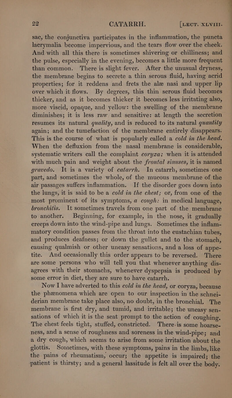 sac, the conjunctiva participates in the inflammation, the puncta lacrymalia become impervious, and the tears flow over the cheek. And with all this there is sometimes shivering or chilliness; and the pulse, especially in the evening, becomes a little more frequent than common. There is slight fever. After the unusual dryness, the membrane begins to secrete a thin serous fluid, having acrid properties; for it reddens and frets the ale nasi and upper lip over which it flows. By degrees, this thin serous fluid becomes thicker, and as it becomes thicker it becomes less irritating also, more viscid, opaque, and yellow: the swelling of the membrane diminishes; it is less raw and sensitive: at length the secretion resumes its natural quality, and is reduced to its natural quantity again; and the tumefaction of the membrane entirely disappears. This is the course of what is popularly called a cold in the head. When the defluxion from the nasal membrane is considerable, systematic writers call the complaint coryza; when it is attended with much pain and weight about the frontal sinuses, it is named gravedo. It is a variety of catarrh. In catarrh, sometimes one part, and sometimes the whole, of the mucous membrane of the air passages suffers inflammation. If the disorder goes down into the lungs, it is said to be a cold in the chest; or, from one of the most prominent of its symptoms, a cough: in medical language, bronchitis. It sometimes travels from one part of the membrane to another. Beginning, for example, in the nose, it gradually creeps down into the wind-pipe and lungs. Sometimes the inflam- matory condition passes from the throat into the eustachian tubes, and produces deafness; or down the gullet and to the stomach, causing qualmish or other uneasy sensations, and a loss of appe- tite. And occasionally this order appears to be reversed. There are some persons who will tell you that whenever anything dis- agrees with their stomachs, whenever dyspepsia is produced by some error in diet, they are sure to have catarrh. Now I have adverted to this cold in the head, or coryza, because the phenomena which are open to our inspection in the schnei- derian membrane take place also, no doubt, in the bronchial. The membrane is first dry, and tumid, and irritable; the uneasy sen- sations of which it is the seat prompt to the action of coughing. ~The chest feels tight, stuffed, constricted. There-is some hoarse- ness, and a sense of roughness and soreness in the wind-pipe; and a dry cough, which seems to arise from some irritation about the glottis. Sornetimes, with these symptoms, pains in the limbs, like the pains of rheumatism, occur; the appetite is impaired; the patient is thirsty; and a general lassitude is felt all over the body. a —