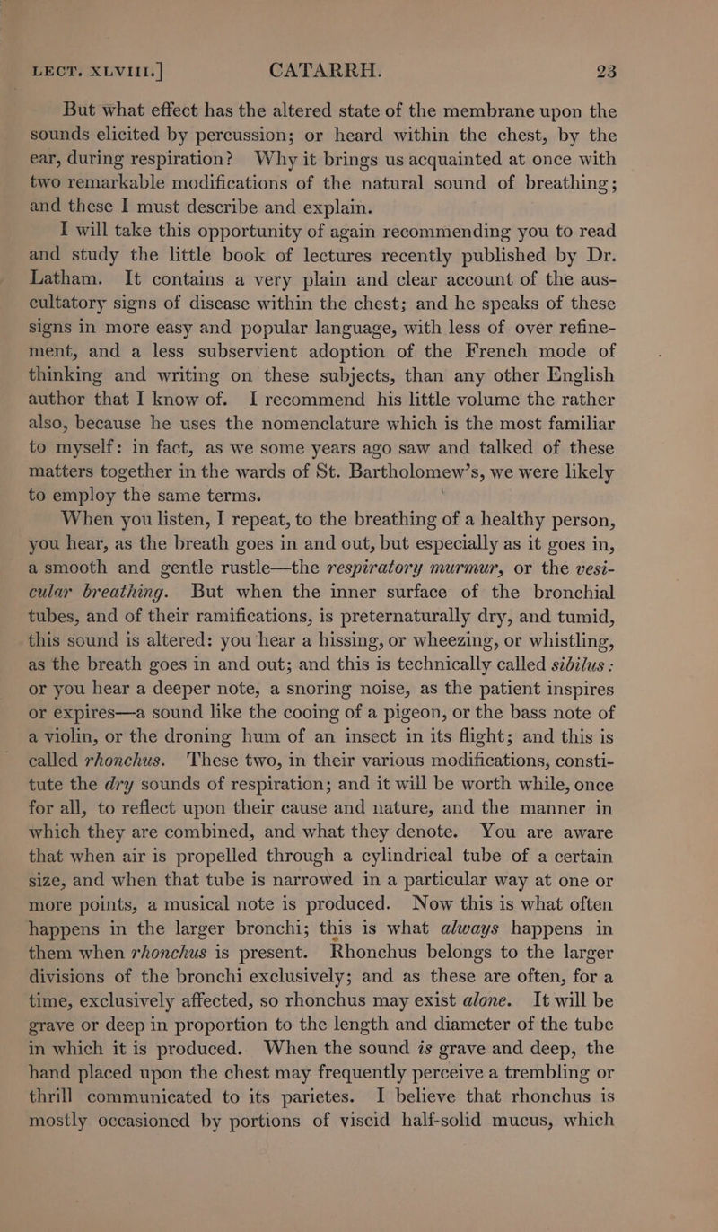 But what effect has the altered state of the membrane upon the sounds elicited by percussion; or heard within the chest, by the ear, during respiration? Why it brings us acquainted at once with two remarkable modifications of the natural sound of breathing; and these I must describe and explain. I will take this opportunity of again recommending you to read and study the little book of lectures recently published by Dr. Latham. It contains a very plain and clear account of the aus- cultatory signs of disease within the chest; and he speaks of these signs In more easy and popular language, with less of over refine- ment, and a less subservient adoption of the French mode of thinking and writing on these subjects, than any other English author that I know of. I recommend his little volume the rather also, because he uses the nomenclature which is the most familiar to myself: in fact, as we some years ago saw and talked of these matters together in the wards of St. Bar Sphipt sbi s, we were likely to employ the same terms. When you listen, I repeat, to the breathing of a healthy person, you hear, as the breath goes in and out, but especially as it goes in, a smooth and gentle rustle—the respiratory murmur, or the vesi- cular breathing. But when the inner surface of the bronchial tubes, and of their ramifications, is preternaturally dry, and tumid, this sound is altered: you hear a hissing, or wheezing, or whistling, as the breath goes in and out; and this is technically called sidilus : or you hear a deeper note, a snoring noise, as the patient inspires or expires—a sound like the cooing of a pigeon, or the bass note of a violin, or the droning hum of an insect in its flight; and this is called rhonchus. ‘These two, in their various modifications, consti- tute the dry sounds of respiration; and it will be worth while, once for all, to reflect upon their cause and nature, and the manner in which they are combined, and what they denote. You are aware that when air is propelled through a cylindrical tube of a certain size, and when that tube is narrowed in a particular way at one or more points, a musical note is produced. Now this is what often happens in the larger bronchi; this is what always happens in them when rhonchus is present. Rhonchus belongs to the larger divisions of the bronchi exclusively; and as these are often, fate a time, exclusively affected, so rhonchus may exist alone. It will be grave or deep in proportion to the length and diameter of the tube in which it is produced. When the sound ts grave and deep, the hand placed upon the chest may frequently perceive a trembling or thrill communicated to its parietes. I believe that rhonchus is mostly occasioned by portions of viscid half-solid mucus, which