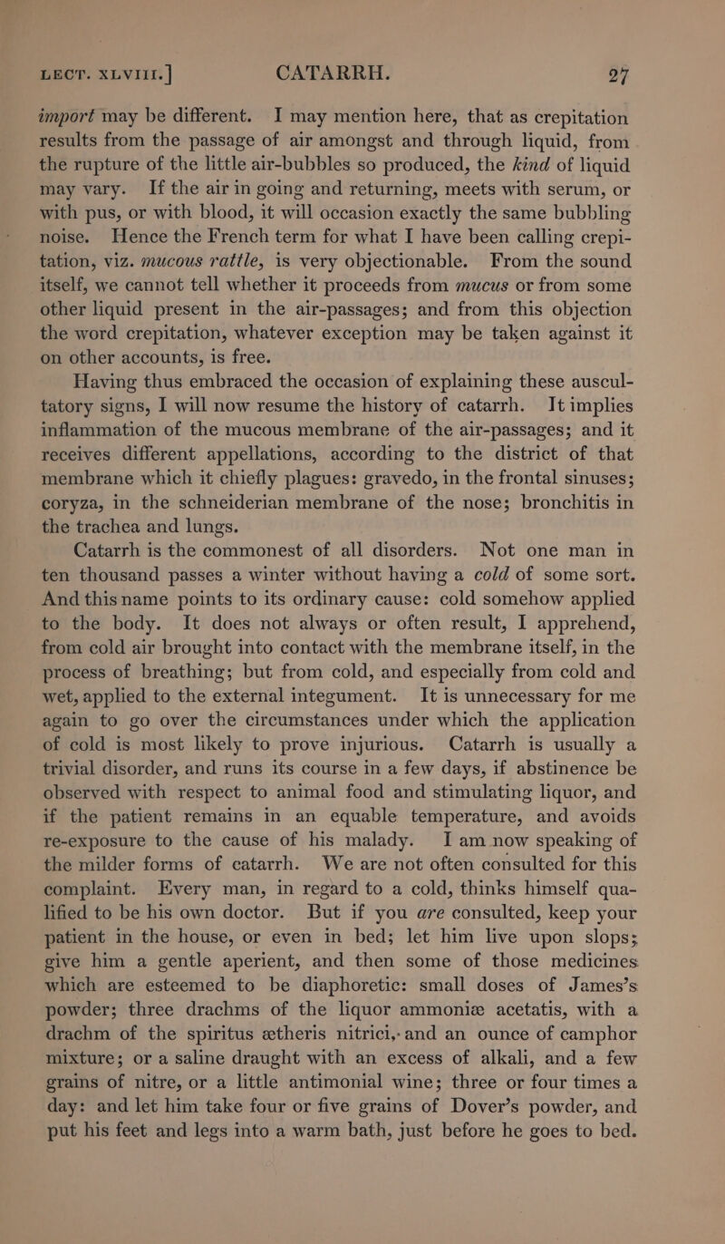 import may be different. I may mention here, that as crepitation results from the passage of air amongst and through liquid, from the rupture of the little air-bubbles so produced, the kind of liquid may vary. If the air in going and returning, meets with serum, or with pus, or with blood, it will occasion exactly the same bubbling noise. Hence the French term for what I have been calling crepi- tation, viz. mucous rattle, is very objectionable. From the sound itself, we cannot tell whether it proceeds from mucus or from some other liquid present in the air-passages; and from this objection the word crepitation, whatever exception may be taken against it on other accounts, is free. Having thus embraced the occasion of explaining these auscul- tatory signs, I will now resume the history of catarrh. It implies inflammation of the mucous membrane of the air-passages; and it receives different appellations, according to the district of that membrane which it chiefly plagues: gravedo, in the frontal sinuses; coryza, in the schneiderian membrane of the nose; bronchitis in the trachea and lungs. Catarrh is the commonest of all disorders. Not one man in ten thousand passes a winter without having a cold of some sort. _ And thisname points to its ordinary cause: cold somehow applied to the body. It does not always or often result, I apprehend, from cold air brought into contact with the membrane itself, in the process of breathing; but from cold, and especially from cold and wet, applied to the external integument. It is unnecessary for me again to go over the circumstances under which the application of cold is most likely to prove injurious. Catarrh is usually a trivial disorder, and runs its course in a few days, if abstinence be observed with respect to animal food and stimulating liquor, and if the patient remains in an equable temperature, and avoids re-exposure to the cause of his malady. I am now speaking of the milder forms of catarrh. We are not often consulted for this complaint. Every man, in regard to a cold, thinks himself qua- lified to be his own doctor. But if you are consulted, keep your patient in the house, or even in bed; let him live upon slops; give him a gentle aperient, and then some of those medicines which are esteemed to be diaphoretic: small doses of James’s powder; three drachms of the liquor ammonie acetatis, with a drachm of the spiritus etheris nitrici,-and an ounce of camphor mixture; or a saline draught with an excess of alkali, and a few grains of nitre, or a little antimonial wine; three or four times a day: and let him take four or five grains of Dover’s powder, and put his feet and legs into a warm bath, just before he goes to bed.