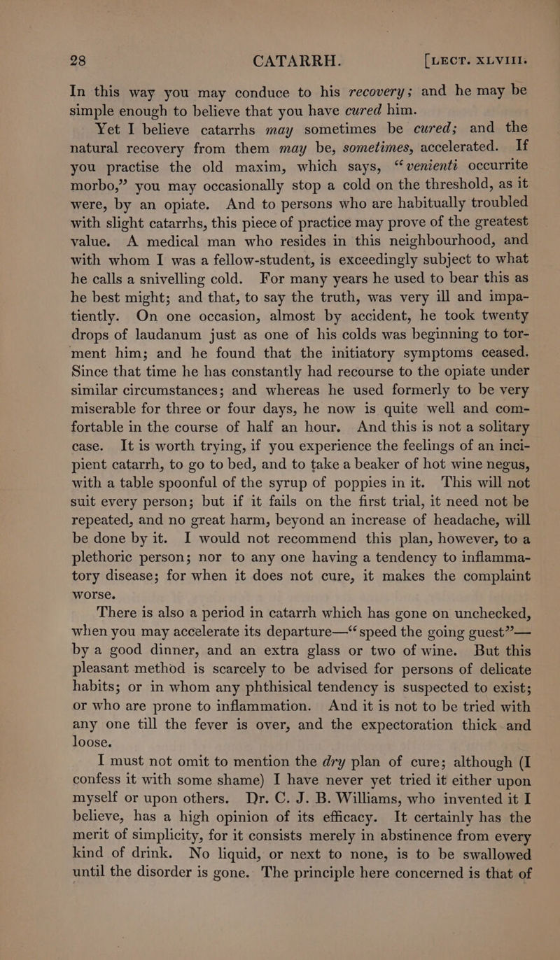 In this way you may conduce to his recovery; and he may be simple enough to believe that you have cured him. Yet I believe catarrhs may sometimes be cured; and the natural recovery from them may be, sometimes, accelerated. If you practise the old maxim, which says, “venienti occurrite morbo,” you may occasionally stop a cold on the threshold, as it were, by an opiate. And to persons who are habitually troubled with slight catarrhs, this piece of practice may prove of the greatest value. A medical man who resides in this neighbourhood, and with whom I was a fellow-student, is exceedingly subject to what he calls a snivelling cold. For many years he used to bear this as he best might; and that, to say the truth, was very ill and impa- tiently. On one occasion, almost by accident, he took twenty drops of laudanum just as one of his colds was beginning to tor- ment him; and he found that the initiatury symptoms ceased. Since that time he has constantly had recourse to the opiate under similar circumstances; and whereas he used formerly to be very miserable for three or four days, he now is quite well and com- fortable in the course of half an hour. And this is not a solitary case. It is worth trying, if you experience the feelings of an inci- pient catarrh, to go to bed, and to take a beaker of hot wine negus, with a table spoonful of the syrup of poppies in it. This will not suit every person; but if it fails on the first trial, it need not be repeated, and no great harm, beyond an increase of headache, will be done by it. I would not recommend this plan, however, to a plethoric person; nor to any one having a tendency to inflamma- tory disease; for when it does not cure, it makes the complaint worse. There is also a period in catarrh which has gone on unchecked, when you may accelerate its departure—“ speed the going guest” — by a good dinner, and an extra glass or two of wine. But this pleasant method is scarcely to be advised for persons of delicate habits; or in whom any phthisical tendency is suspected to exist; or who are prone to inflammation. And it is not to be tried with any one till the fever is over, and the expectoration thick and loose. I must not omit to mention the dry plan of cure; although (I confess it with some shame) I have never yet tried it either upon myself or upon others. Dr. C. J. B. Williams, who invented it I believe, has a high opinion of its efficacy. It certainly has the merit of simplicity, for it consists merely in abstinence from every kind of drink. No liquid, or next to none, is to be swallowed until the disorder is gone. The principle here concerned is that of