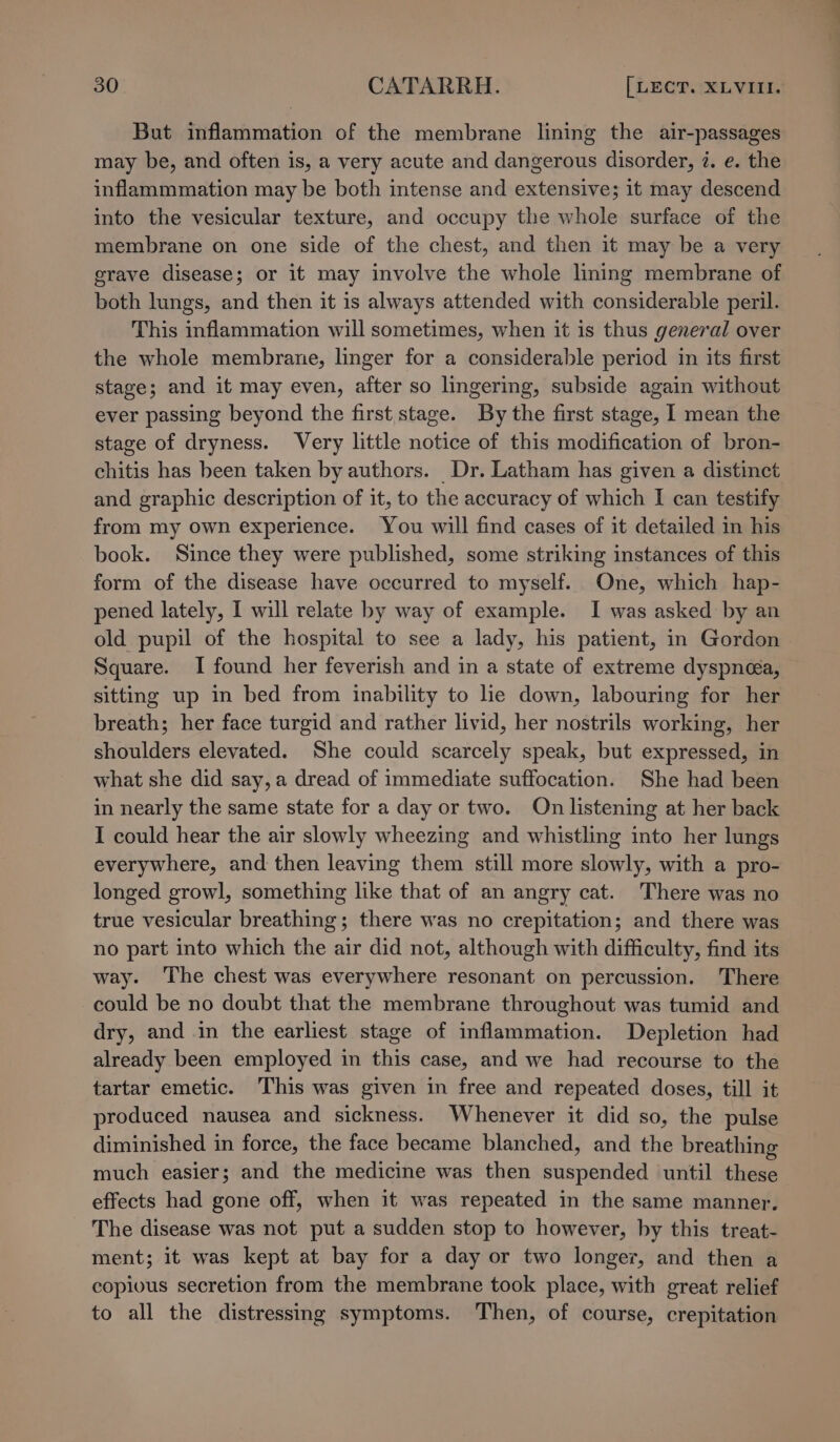 But inflammation of the membrane lining the air-passages may be, and often is, a very acute and dangerous disorder, 7. e. the inflammmation may be both intense and extensive; it may descend into the vesicular texture, and occupy the whole surface of the membrane on one side of the chest, and then it may be a very grave disease; or it may involve the whole lining membrane of both lungs, and then it is always attended with considerable peril. This inflammation will sometimes, when it is thus general over the whole membrane, linger for a considerable period in its first stage; and it may even, after so lingering, subside again without ever passing beyond the first stage. By the first stage, I mean the stage of dryness. Very little notice of this modification of bron- chitis has been taken by authors. Dr. Latham has given a distinct and graphic description of it, to the accuracy of which I can testify from my own experience. You will find cases of it detailed in his book. Since they were published, some striking instances of this form of the disease have occurred to myself. One, which hap- pened lately, I will relate by way of example. I was asked by an old pupil of the hospital to see a lady, his patient, in Gordon Square. I found her feverish and in a state of extreme dyspnea, sitting up in bed from inability to lie down, labouring for her breath; her face turgid and rather livid, her nostrils working, her shoulders elevated. She could scarcely speak, but expressed, in what she did say, a dread of immediate suffocation. She had been in nearly the same state for a day or two. On listening at her back I could hear the air slowly wheezing and whistling into her lungs everywhere, and then leaving them still more slowly, with a pro- longed growl, something like that of an angry cat. There was no true vesicular breathing; there was no crepitation; and there was no part into which the air did not, although with difficulty, find its way. The chest was everywhere resonant on percussion. There could be no doubt that the membrane throughout was tumid and dry, and in the earliest stage of inflammation. Depletion had already been employed in this case, and we had recourse to the tartar emetic. This was given in free and repeated doses, till it produced nausea and sickness. Whenever it did so, the pulse diminished in force, the face became blanched, and the breathing much easier; and the medicine was then suspended until these effects had gone off, when it was repeated in the same manner, The disease was not put a sudden stop to however, by this treat- ment; it was kept at bay for a day or two longer, and then a copious secretion from the membrane took place, with great relief to all the distressing symptoms. Then, of course, crepitation