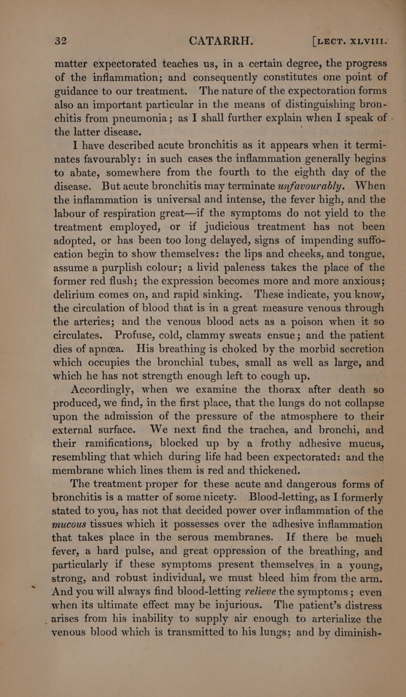 matter expectorated teaches us, in a certain degree, the progress of the inflammation; and consequently constitutes one point of guidance to our treatment. The nature of the expectoration forms also an important particular in the means of distinguishing bron- chitis from pneumonia; as I shall further explain when I speak of . the latter disease. I have described acute bronchitis as it appears when it termi- nates favourably: in such cases the inflammation generally begins to abate, somewhere from the fourth to the eighth day of the disease. But acute bronchitis may terminate unfavourably. When the inflammation is universal and intense, the fever high, and the labour of respiration great—if the symptoms do not yield to the treatment employed, or if judicious treatment has not been adopted, or has been too long delayed, signs of impending suffo- cation begin to show themselves: the lips and cheeks, and tongue, assume a purplish colour; a livid paleness takes the place of the former red flush; the expression becomes more and more anxious; delirium comes on, and rapid sinking. ‘These indicate, you know, the circulation of blood that is in a great measure venous through the arteries; and the venous blood acts as a poison when it so circulates. Profuse, cold, clammy sweats ensue; and the patient dies of apnoea. His breathing is choked by the morbid secretion which occupies the bronchial tubes, small as well as large, and which he has not strength enough left to cough up. Accordingly, when we examine the thorax after death so produced, we find, in the first place, that the lungs do not collapse upon the admission of the pressure of the atmosphere to their external surface. We next find the trachea, and bronchi, and their ramifications, blocked up by a frothy adhesive mucus, resembling that which during life had been expectorated: and the membrane which lines them is red and thickened. The treatment proper for these acute and dangerous forms of bronchitis is a matter of some nicety. Blood-letting, as I formerly stated to you, has not that decided power over inflammation of the mucous tissues which it possesses over the adhesive inflammation that takes place in the serous membranes. If there be much fever, a hard pulse, and great oppression of the breathing, and particularly if these symptoms present themselves in a young, strong, and robust individual, we must bleed him from the arm. And you will always find blood-letting relieve the symptoms; even when its ultimate effect may be injurious. The patient’s distress arises from his inability to supply air enough to arterialize the venous blood which is transmitted to his lungs; and by diminish-