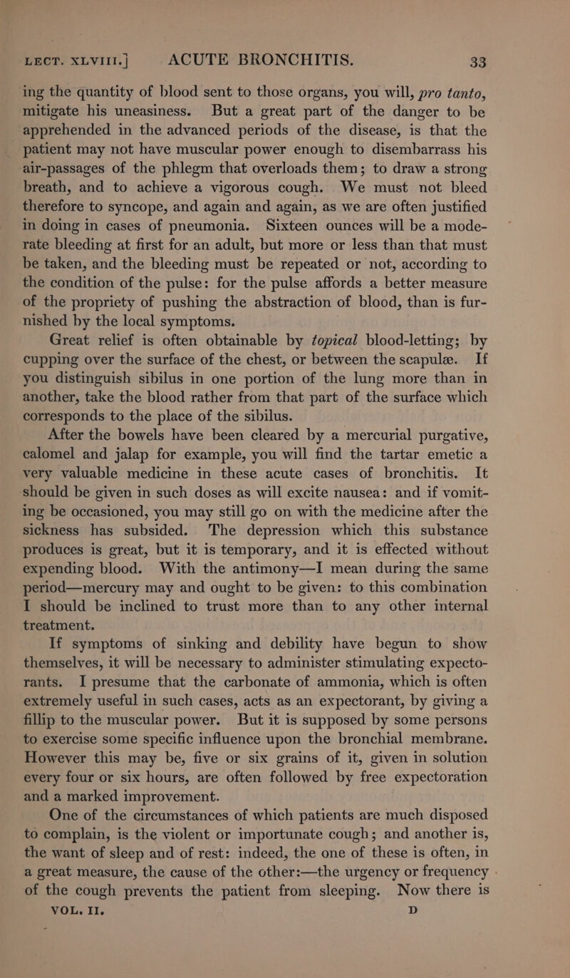 ing the quantity of blood sent to those organs, you will, pro tanto, mitigate his uneasiness. But a great part of the danger to be apprehended in the advanced periods of the disease, is that the _ patient may not have muscular power enough to disembarrass his air-passages of the phlegm that overloads them; to draw a strong breath, and to achieve a vigorous cough. We must not bleed therefore to syncope, and again and again, as we are often justified in doing in cases of pneumonia. Sixteen ounces will be a mode- rate bleeding at first for an adult, but more or less than that must be taken, and the bleeding must be repeated or not, according to the condition of the pulse: for the pulse affords a better measure of the propriety of pushing the abstraction of blood, than is fur- nished by the local symptoms. Great relief is often obtainable by ¢opical blood-letting; by cupping over the surface of the chest, or between the scapule. If you distinguish sibilus in one portion of the lung more than in another, take the bloed rather from that part of the surface which corresponds to the place of the sibilus. After the bowels have been cleared by a mercurial purgative, calomel and jalap for example, you will find the tartar emetic a very valuable medicine in these acute cases of bronchitis. It should be given in such doses as will excite nausea: and if vomit- ing be occasioned, you may still go on with the medicine after the sickness has subsided. The depression which this substance produces is great, but it is temporary, and it is effected without expending blood. With the antimony—I mean during the same period—mercury may and ought to be given: to this combination I should be inclined to trust more than to any other internal treatment. If symptoms of sinking and debility have begun to show themselves, it will be necessary to administer stimulating expecto- rants. I presume that the carbonate of ammonia, which is often extremely useful in such cases, acts as an expectorant, by giving a fillip to the muscular power. But it is supposed by some persons to exercise some specific influence upon the bronchial membrane. However this may be, five or six grains of it, given in solution every four or six hours, are often followed by free expectoration and a marked improvement. One of the circumstances of which patients are much disposed to complain, is the violent or importunate cough; and another 1s, the want of sleep and of rest: indeed, the one of these is often, in a great measure, the cause of the other:—the urgency or frequency - of the cough prevents the patient from sleeping. Now there is VOL. II. D