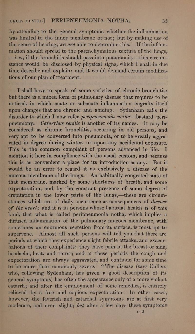 by attending to the general symptoms, whether the inflammation was limited to the inner membrane or not; but by making use of the sense of hearing, we are able to ddtenmnihe this. If the inflam- mation should sacbae to the parenchymatous texture of the lungs, —i.e., if the bronchitis should pass into pneumonia,—this circum- stance would be disclosed by physical signs, which I shall in due time describe and explain; and it would demand certain modifica- tions of our plan of treatment. I shall have to speak of some varieties of chronic bronchitis; but there is a mixed form of pulmonary disease that requires to be noticed, in which acute or subacute inflammation engrafts itself upon changes that are chronic and abiding. Sydenham calls the disorder to which I now refer peripneumonia notha—bastard peri- pneumony. Catarrhus senilis is another of its names. It may be considered as chronic bronchitis, occurring in old persons, and very apt to be converted into pneumonia, or to be greatly agera- vated in degree during winter, or upon any accidental exposure. This is the common complaint of persons advanced in life. I mention it here in compliance with the usual custom, and because this is as convenient a place for its introduction as any. But it would be an error to regard it as exclusively a disease of the “mucous membrane of the lungs. An habitually congested state of that membrane, marked by some shortness of breath, and some expectoration, and by the constant presence of some degree of crepitation in the lower parts of the lungs,—these are circum- stances which are of daily occurrence as consequences of disease of the heart; and it is in persons whose habitual health is of this kind, that what is called peripneumonia notha, which implies a diffused inflammation of the pulmonary mucous membrane, with sometimes an enormous secretion from its surface, is most apt to supervene. Almost all such persons will tell you that there are periods at which they experience slight febrile attacks, and exacer- bations of their complaints: they have pain im the breast or side, headache, heat, and thirst; and at these periods the cough and expectoration are always aggravated, and continue for some time to be more than commonly severe. “The disease (says Cullen, who, following Sydenham, has given a good description of its general symptoms) has often the appearance only of a more violent catarrh; and after the employment of some remedies, is entirely relieved by a free and copious expectoration. In other cases, however, the feverish and catarrhal symptoms are at first very moderate, and even slight; but after a few days these symptoms D2