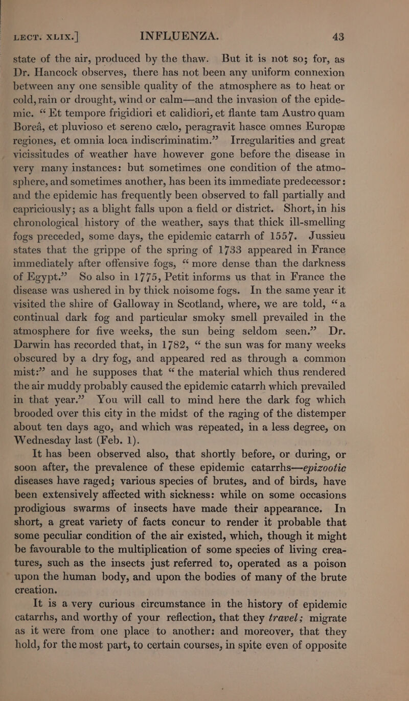 state of the air, produced by the thaw. But it is not so; for, as Dr. Hancock observes, there has not been any uniform connexion between any one sensible quality of the atmosphere as to heat or cold, rain or drought, wind or calm—and the invasion of the epide- mic. “ Kt tempore frigidiori et calidiori, et flante tam Austro quam Borea, et pluvioso et sereno celo, peragravit hasce omnes Europe regiones, et omnia loca indiscriminatim.” Irregularities and great vicissitudes of weather have however gone before the disease in very many instances: but sometimes one condition of the atmo- sphere, and sometimes another, has been its immediate predecessor : and the epidemic has frequently been observed to fall partially and capriciously; as a blight falls upon a field or district. Short, in his chronological history of the weather, says that thick ill-smelling fogs preceded, some days, the epidemic catarrh of 1557. Jussieu states that the grippe of the spring of 1733 appeared in France immediately after offensive fogs, “ more dense than the darkness of Egypt.” So also in 1775, Petit informs us that in France the disease was ushered in by thick noisome fogs. In the same year it visited the shire of Galloway in Scotland, where, we are told, “a continual dark fog and particular smoky smell prevailed in the atmosphere for five weeks, the sun being seldom seen.” Dr. Darwin has recorded that, in 1782, “ the sun was for many weeks obscured by a dry fog, and appeared red as through a common mist:” and he supposes that “the material which thus rendered the air muddy probably caused the epidemic catarrh which prevailed in that year.” You will call to mind here the dark fog which brooded over this city in the midst of the raging of the distemper about ten days ago, and which was repeated, in a less degree, on Wednesday last (Feb. 1). It has been observed also, that shortly before, or during, or soon after, the prevalence of these epidemic catarrhs—epizootic diseases have raged; various species of brutes, and of birds, have been extensively affected with sickness: while on some occasions prodigious swarms of insects have made their appearance. In short, a great variety of facts concur to render it probable that some peculiar condition of the air existed, which, though it might be favourable to the multiplication of some species of living crea- tures, such as the insects just referred to, operated as a poison upon the human body, and upon the bodies of many of the brute creation. It is a very curious circumstance in the history of epidemic catarrhs, and worthy of your reflection, that they fravel; migrate as it were from one place to another: and moreover, that they hold, for the most part, to certain courses, in spite even of opposite