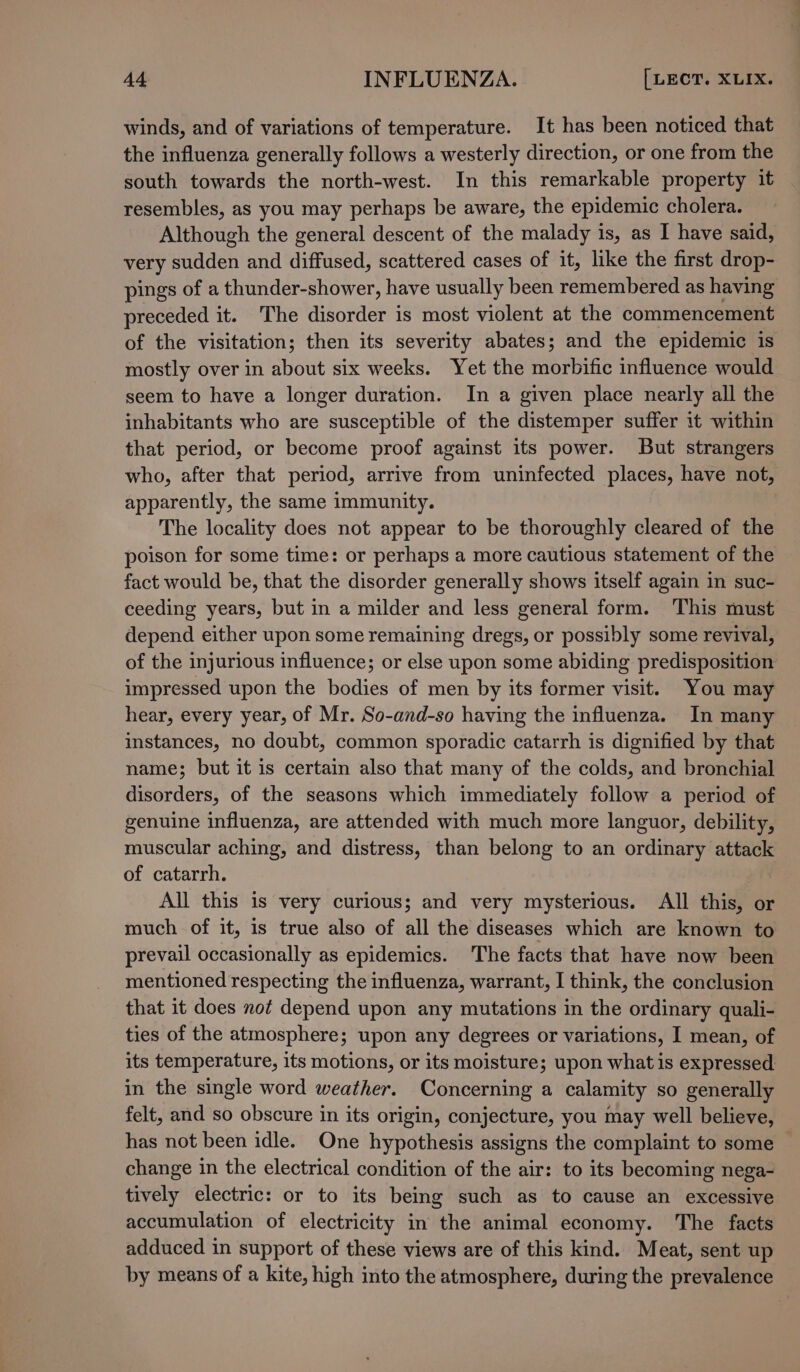 winds, and of variations of temperature. It has been noticed that the influenza generally follows a westerly direction, or one from the south towards the north-west. In this remarkable property it resembles, as you may perhaps be aware, the epidemic cholera. Although the general descent of the malady is, as I have said, very sudden and diffused, scattered cases of it, like the first drop- pings of a thunder-shower, have usually been remembered as having preceded it. The disorder is most violent at the commencement of the visitation; then its severity abates; and the epidemic is mostly over in about six weeks. Yet the morbific influence would seem to have a longer duration. In a given place nearly all the inhabitants who are susceptible of the distemper suffer it within that period, or become proof against its power. But strangers who, after that period, arrive from uninfected places, have not, apparently, the same immunity. The locality does not appear to be thoroughly cleared of the poison for some time: or perhaps a more cautious statement of the fact would be, that the disorder generally shows itself again in suc- ceeding years, but in a milder and less general form. This must depend either upon some remaining dregs, or possibly some revival, of the injurious influence; or else upon some abiding predisposition impressed upon the bodies of men by its former visit. You may hear, every year, of Mr. So-and-so having the influenza. In many instances, no doubt, common sporadic catarrh is dignified by that name; but it is certain also that many of the colds, and bronchial disorders, of the seasons which immediately follow a period of genuine influenza, are attended with much more languor, debility, muscular aching, and distress, than belong to an ordinary attack of catarrh. All this is very curious; and very mysterious. All this, or much of it, is true also of all the diseases which are known to prevail occasionally as epidemics. The facts that have now been mentioned respecting the influenza, warrant, I think, the conclusion that 1t does not depend upon any mutations in the ordinary quali- ties of the atmosphere; upon any degrees or variations, I mean, of its temperature, its motions, or its moisture; upon what is expressed in the single word weather. Concerning a calamity so generally felt, and so obscure in its origin, conjecture, you may well believe, has not been idle. One hypothesis assigns the complaint to some change in the electrical condition of the air: to its becoming nega- tively electric: or to its being such as to cause an excessive accumulation of electricity in the animal economy. The facts adduced in support of these views are of this kind. Meat, sent up by means of a kite, high into the atmosphere, during the prevalence