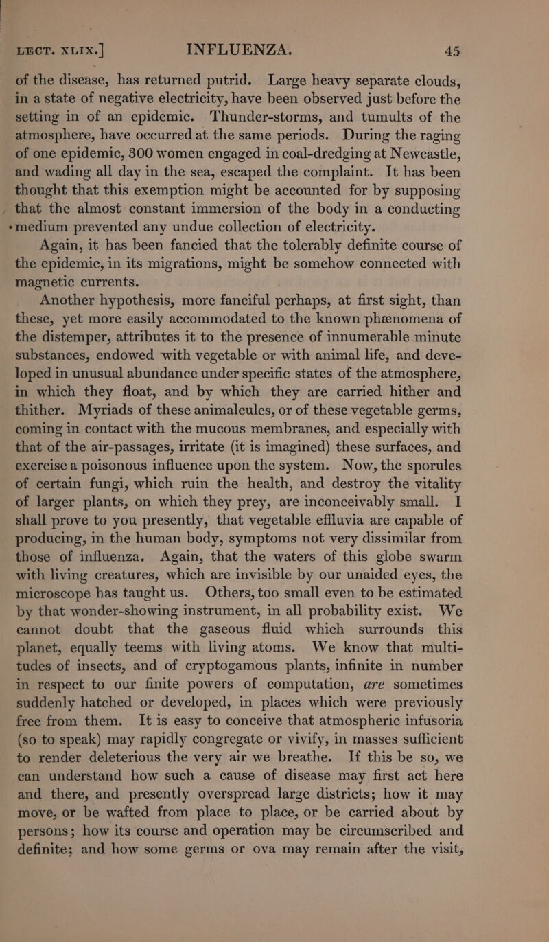 of the disease, has returned putrid. Large heavy separate clouds, in a state of negative electricity, have been observed just before the setting in of an epidemic. Thunder-storms, and tumults of the atmosphere, have occurred at the same periods. During the raging of one epidemic, 300 women engaged in coal-dredging at Newcastle, and wading all day in the sea, escaped the complaint. It has been thought that this exemption might be accounted for by supposing _ that the almost constant immersion of the body in a conducting *medium prevented any undue collection of electricity. Again, it has been fancied that the tolerably definite course of the epidemic, in its migrations, might be somehow connected with magnetic currents. Another hypothesis, more fanciful perhaps, at first sight, than these, yet more easily accommodated to the known phenomena of the distemper, attributes it to the presence of innumerable minute substances, endowed with vegetable or with animal life, and deve- loped in unusual abundance under specific states of the atmosphere, in which they float, and by which they are carried hither and thither. Myriads of these animalcules, or of these vegetable germs, coming in contact with the mucous membranes, and especially with that of the air-passages, irritate (it is imagined) these surfaces, and exercise a poisonous influence upon the system. Now, the sporules of certain fungi, which ruin the health, and destroy the vitality of larger plants, on which they prey, are inconceivably small. I shall prove to you presently, that vegetable effluvia are capable of producing, in the human body, symptoms not very dissimilar from those of influenza. Again, that the waters of this globe swarm with living creatures, which are invisible by our unaided eyes, the microscope has taught us. Others, too small even to be estimated by that wonder-showing instrument, in all probability exist. We cannot doubt that the gaseous fluid which surrounds this planet, equally teems with living atoms. We know that multi- tudes of insects, and of cryptogamous plants, infinite in number in respect to our finite powers of computation, are sometimes suddenly hatched or developed, in places which were previously free from them. It is easy to conceive that atmospheric infusoria (so to speak) may rapidly congregate or vivify, in masses sufficient to render deleterious the very air we breathe. If this be so, we can understand how such a cause of disease may first act here and there, and presently overspread large districts; how it may move, or be wafted from place to place, or be carried about by persons; how its course and operation may be circumscribed and definite; and how some germs or ova may remain after the visit,